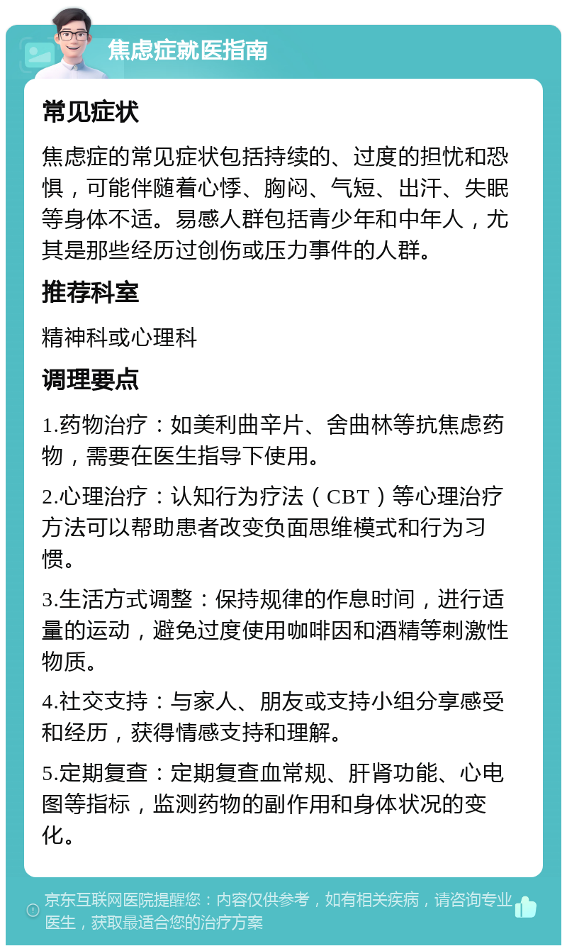 焦虑症就医指南 常见症状 焦虑症的常见症状包括持续的、过度的担忧和恐惧，可能伴随着心悸、胸闷、气短、出汗、失眠等身体不适。易感人群包括青少年和中年人，尤其是那些经历过创伤或压力事件的人群。 推荐科室 精神科或心理科 调理要点 1.药物治疗：如美利曲辛片、舍曲林等抗焦虑药物，需要在医生指导下使用。 2.心理治疗：认知行为疗法（CBT）等心理治疗方法可以帮助患者改变负面思维模式和行为习惯。 3.生活方式调整：保持规律的作息时间，进行适量的运动，避免过度使用咖啡因和酒精等刺激性物质。 4.社交支持：与家人、朋友或支持小组分享感受和经历，获得情感支持和理解。 5.定期复查：定期复查血常规、肝肾功能、心电图等指标，监测药物的副作用和身体状况的变化。