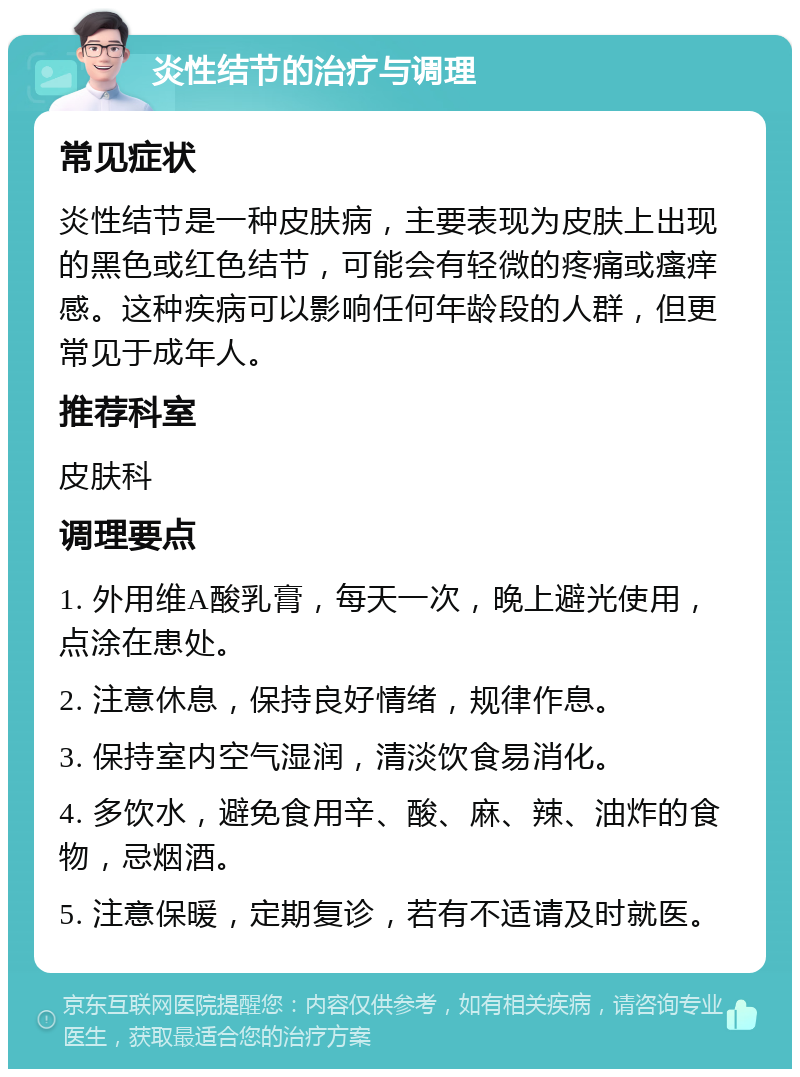 炎性结节的治疗与调理 常见症状 炎性结节是一种皮肤病，主要表现为皮肤上出现的黑色或红色结节，可能会有轻微的疼痛或瘙痒感。这种疾病可以影响任何年龄段的人群，但更常见于成年人。 推荐科室 皮肤科 调理要点 1. 外用维A酸乳膏，每天一次，晚上避光使用，点涂在患处。 2. 注意休息，保持良好情绪，规律作息。 3. 保持室内空气湿润，清淡饮食易消化。 4. 多饮水，避免食用辛、酸、麻、辣、油炸的食物，忌烟酒。 5. 注意保暖，定期复诊，若有不适请及时就医。