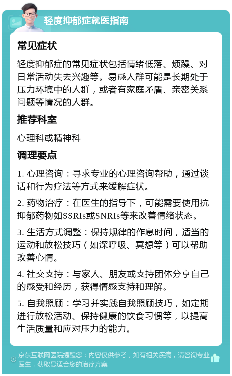 轻度抑郁症就医指南 常见症状 轻度抑郁症的常见症状包括情绪低落、烦躁、对日常活动失去兴趣等。易感人群可能是长期处于压力环境中的人群，或者有家庭矛盾、亲密关系问题等情况的人群。 推荐科室 心理科或精神科 调理要点 1. 心理咨询：寻求专业的心理咨询帮助，通过谈话和行为疗法等方式来缓解症状。 2. 药物治疗：在医生的指导下，可能需要使用抗抑郁药物如SSRIs或SNRIs等来改善情绪状态。 3. 生活方式调整：保持规律的作息时间，适当的运动和放松技巧（如深呼吸、冥想等）可以帮助改善心情。 4. 社交支持：与家人、朋友或支持团体分享自己的感受和经历，获得情感支持和理解。 5. 自我照顾：学习并实践自我照顾技巧，如定期进行放松活动、保持健康的饮食习惯等，以提高生活质量和应对压力的能力。