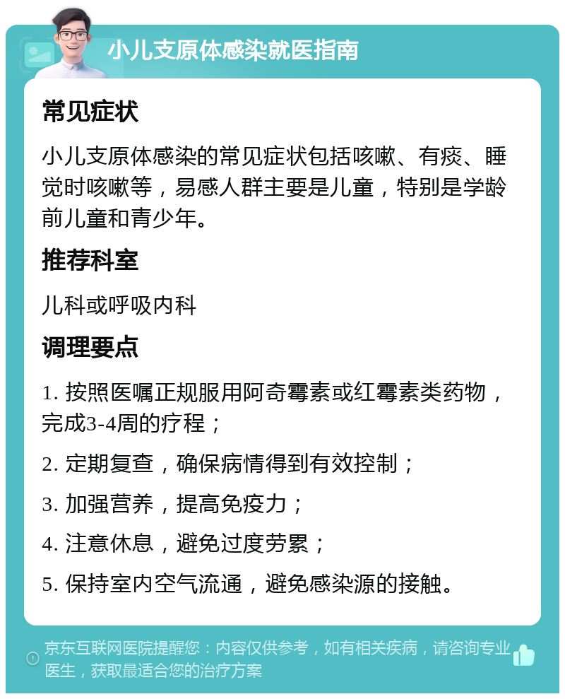 小儿支原体感染就医指南 常见症状 小儿支原体感染的常见症状包括咳嗽、有痰、睡觉时咳嗽等，易感人群主要是儿童，特别是学龄前儿童和青少年。 推荐科室 儿科或呼吸内科 调理要点 1. 按照医嘱正规服用阿奇霉素或红霉素类药物，完成3-4周的疗程； 2. 定期复查，确保病情得到有效控制； 3. 加强营养，提高免疫力； 4. 注意休息，避免过度劳累； 5. 保持室内空气流通，避免感染源的接触。