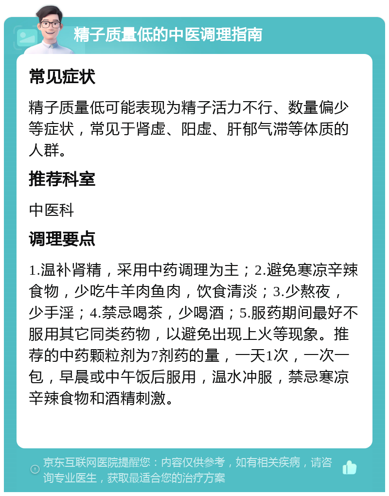 精子质量低的中医调理指南 常见症状 精子质量低可能表现为精子活力不行、数量偏少等症状，常见于肾虚、阳虚、肝郁气滞等体质的人群。 推荐科室 中医科 调理要点 1.温补肾精，采用中药调理为主；2.避免寒凉辛辣食物，少吃牛羊肉鱼肉，饮食清淡；3.少熬夜，少手淫；4.禁忌喝茶，少喝酒；5.服药期间最好不服用其它同类药物，以避免出现上火等现象。推荐的中药颗粒剂为7剂药的量，一天1次，一次一包，早晨或中午饭后服用，温水冲服，禁忌寒凉辛辣食物和酒精刺激。