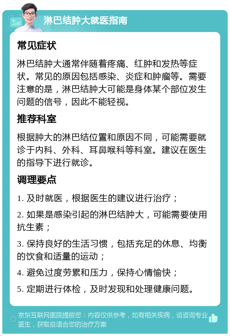 淋巴结肿大就医指南 常见症状 淋巴结肿大通常伴随着疼痛、红肿和发热等症状。常见的原因包括感染、炎症和肿瘤等。需要注意的是，淋巴结肿大可能是身体某个部位发生问题的信号，因此不能轻视。 推荐科室 根据肿大的淋巴结位置和原因不同，可能需要就诊于内科、外科、耳鼻喉科等科室。建议在医生的指导下进行就诊。 调理要点 1. 及时就医，根据医生的建议进行治疗； 2. 如果是感染引起的淋巴结肿大，可能需要使用抗生素； 3. 保持良好的生活习惯，包括充足的休息、均衡的饮食和适量的运动； 4. 避免过度劳累和压力，保持心情愉快； 5. 定期进行体检，及时发现和处理健康问题。