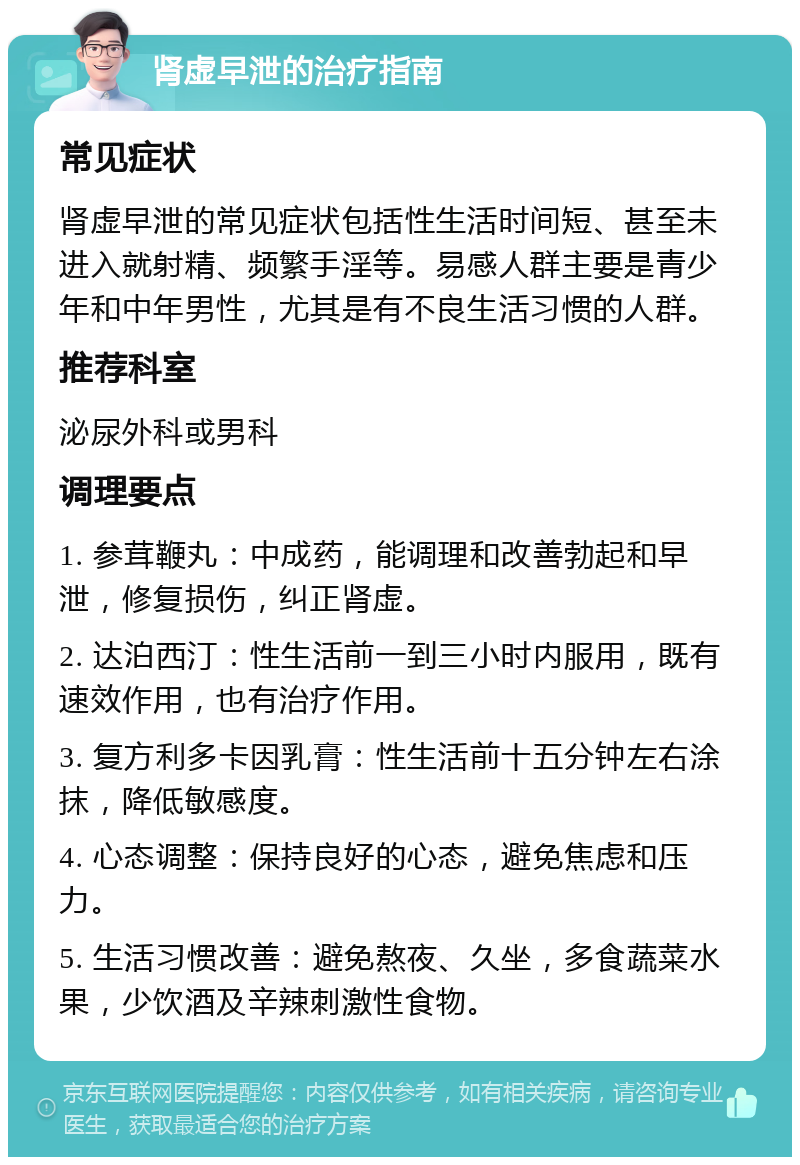 肾虚早泄的治疗指南 常见症状 肾虚早泄的常见症状包括性生活时间短、甚至未进入就射精、频繁手淫等。易感人群主要是青少年和中年男性，尤其是有不良生活习惯的人群。 推荐科室 泌尿外科或男科 调理要点 1. 参茸鞭丸：中成药，能调理和改善勃起和早泄，修复损伤，纠正肾虚。 2. 达泊西汀：性生活前一到三小时内服用，既有速效作用，也有治疗作用。 3. 复方利多卡因乳膏：性生活前十五分钟左右涂抹，降低敏感度。 4. 心态调整：保持良好的心态，避免焦虑和压力。 5. 生活习惯改善：避免熬夜、久坐，多食蔬菜水果，少饮酒及辛辣刺激性食物。