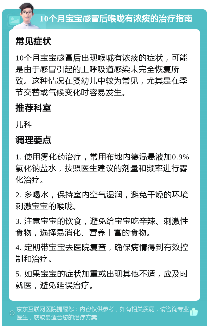 10个月宝宝感冒后喉咙有浓痰的治疗指南 常见症状 10个月宝宝感冒后出现喉咙有浓痰的症状，可能是由于感冒引起的上呼吸道感染未完全恢复所致。这种情况在婴幼儿中较为常见，尤其是在季节交替或气候变化时容易发生。 推荐科室 儿科 调理要点 1. 使用雾化药治疗，常用布地内德混悬液加0.9%氯化钠盐水，按照医生建议的剂量和频率进行雾化治疗。 2. 多喝水，保持室内空气湿润，避免干燥的环境刺激宝宝的喉咙。 3. 注意宝宝的饮食，避免给宝宝吃辛辣、刺激性食物，选择易消化、营养丰富的食物。 4. 定期带宝宝去医院复查，确保病情得到有效控制和治疗。 5. 如果宝宝的症状加重或出现其他不适，应及时就医，避免延误治疗。