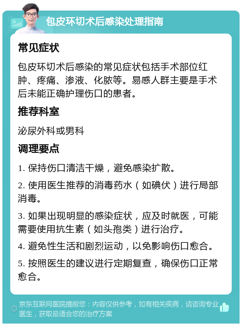 包皮环切术后感染处理指南 常见症状 包皮环切术后感染的常见症状包括手术部位红肿、疼痛、渗液、化脓等。易感人群主要是手术后未能正确护理伤口的患者。 推荐科室 泌尿外科或男科 调理要点 1. 保持伤口清洁干燥，避免感染扩散。 2. 使用医生推荐的消毒药水（如碘伏）进行局部消毒。 3. 如果出现明显的感染症状，应及时就医，可能需要使用抗生素（如头孢类）进行治疗。 4. 避免性生活和剧烈运动，以免影响伤口愈合。 5. 按照医生的建议进行定期复查，确保伤口正常愈合。