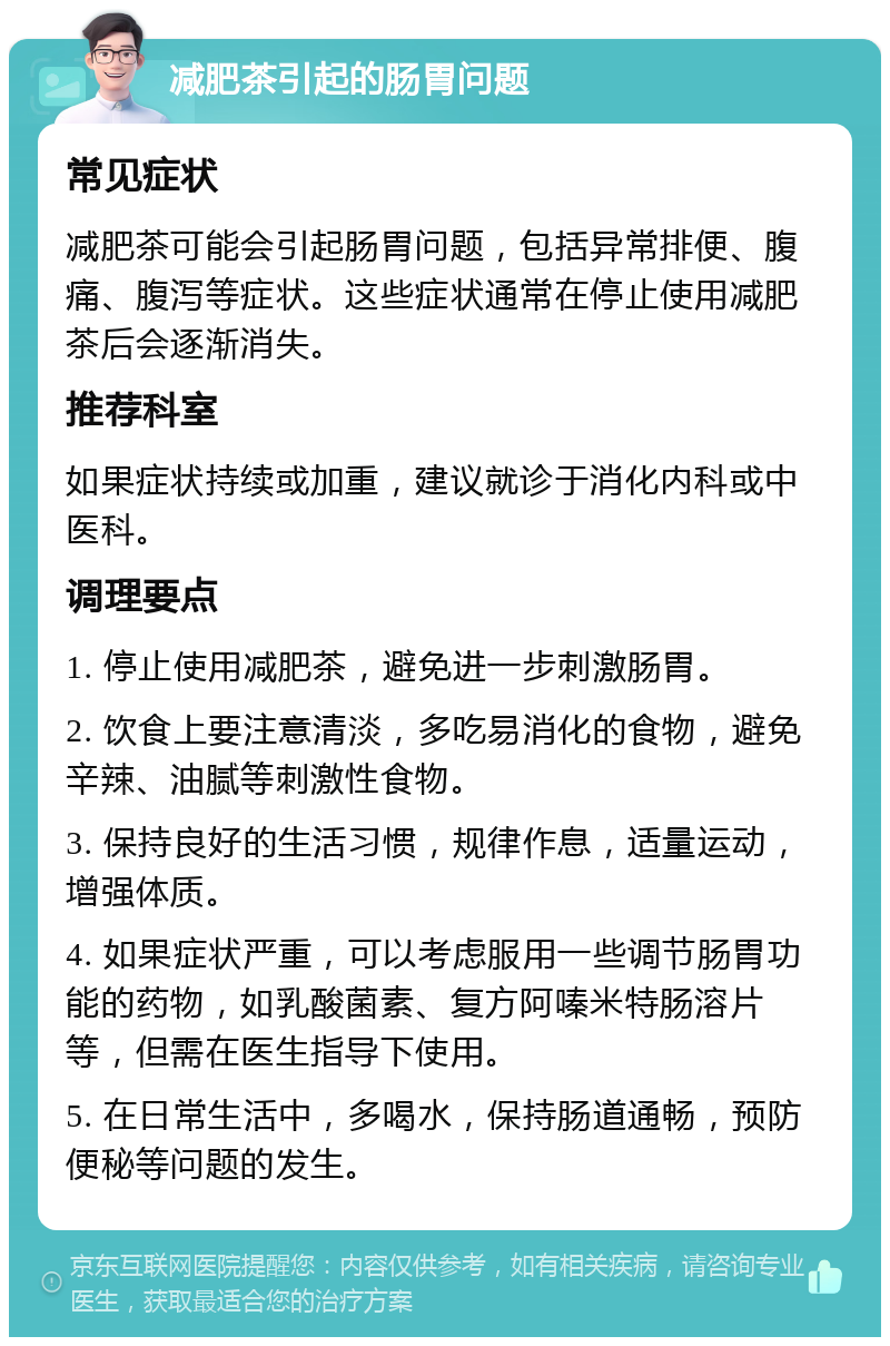 减肥茶引起的肠胃问题 常见症状 减肥茶可能会引起肠胃问题，包括异常排便、腹痛、腹泻等症状。这些症状通常在停止使用减肥茶后会逐渐消失。 推荐科室 如果症状持续或加重，建议就诊于消化内科或中医科。 调理要点 1. 停止使用减肥茶，避免进一步刺激肠胃。 2. 饮食上要注意清淡，多吃易消化的食物，避免辛辣、油腻等刺激性食物。 3. 保持良好的生活习惯，规律作息，适量运动，增强体质。 4. 如果症状严重，可以考虑服用一些调节肠胃功能的药物，如乳酸菌素、复方阿嗪米特肠溶片等，但需在医生指导下使用。 5. 在日常生活中，多喝水，保持肠道通畅，预防便秘等问题的发生。