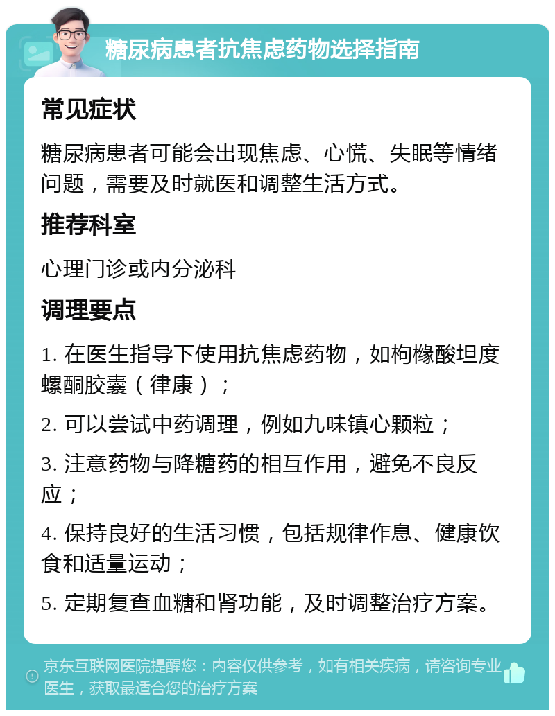 糖尿病患者抗焦虑药物选择指南 常见症状 糖尿病患者可能会出现焦虑、心慌、失眠等情绪问题，需要及时就医和调整生活方式。 推荐科室 心理门诊或内分泌科 调理要点 1. 在医生指导下使用抗焦虑药物，如枸橼酸坦度螺酮胶囊（律康）； 2. 可以尝试中药调理，例如九味镇心颗粒； 3. 注意药物与降糖药的相互作用，避免不良反应； 4. 保持良好的生活习惯，包括规律作息、健康饮食和适量运动； 5. 定期复查血糖和肾功能，及时调整治疗方案。