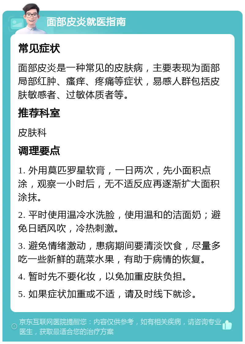 面部皮炎就医指南 常见症状 面部皮炎是一种常见的皮肤病，主要表现为面部局部红肿、瘙痒、疼痛等症状，易感人群包括皮肤敏感者、过敏体质者等。 推荐科室 皮肤科 调理要点 1. 外用莫匹罗星软膏，一日两次，先小面积点涂，观察一小时后，无不适反应再逐渐扩大面积涂抹。 2. 平时使用温冷水洗脸，使用温和的洁面奶；避免日晒风吹，冷热刺激。 3. 避免情绪激动，患病期间要清淡饮食，尽量多吃一些新鲜的蔬菜水果，有助于病情的恢复。 4. 暂时先不要化妆，以免加重皮肤负担。 5. 如果症状加重或不适，请及时线下就诊。