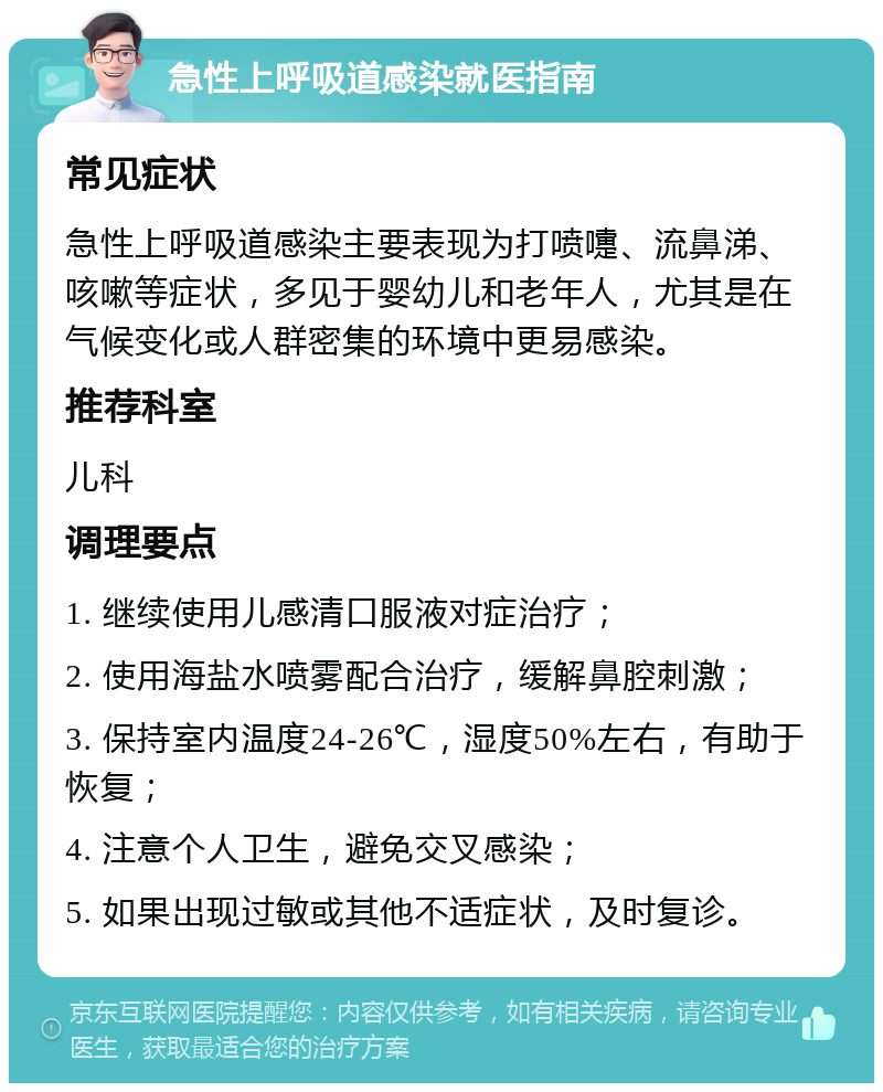 急性上呼吸道感染就医指南 常见症状 急性上呼吸道感染主要表现为打喷嚏、流鼻涕、咳嗽等症状，多见于婴幼儿和老年人，尤其是在气候变化或人群密集的环境中更易感染。 推荐科室 儿科 调理要点 1. 继续使用儿感清口服液对症治疗； 2. 使用海盐水喷雾配合治疗，缓解鼻腔刺激； 3. 保持室内温度24-26℃，湿度50%左右，有助于恢复； 4. 注意个人卫生，避免交叉感染； 5. 如果出现过敏或其他不适症状，及时复诊。