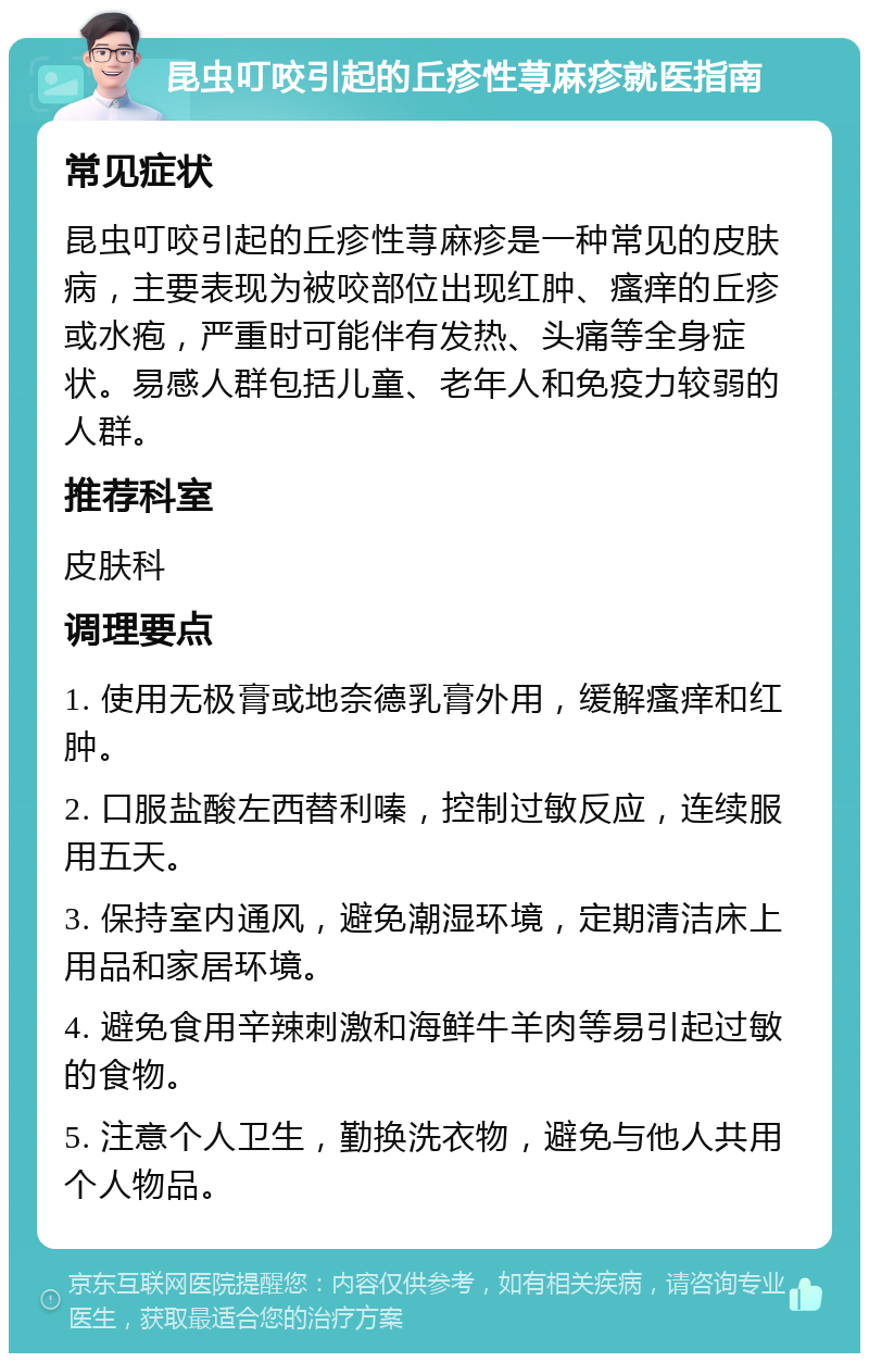 昆虫叮咬引起的丘疹性荨麻疹就医指南 常见症状 昆虫叮咬引起的丘疹性荨麻疹是一种常见的皮肤病，主要表现为被咬部位出现红肿、瘙痒的丘疹或水疱，严重时可能伴有发热、头痛等全身症状。易感人群包括儿童、老年人和免疫力较弱的人群。 推荐科室 皮肤科 调理要点 1. 使用无极膏或地奈德乳膏外用，缓解瘙痒和红肿。 2. 口服盐酸左西替利嗪，控制过敏反应，连续服用五天。 3. 保持室内通风，避免潮湿环境，定期清洁床上用品和家居环境。 4. 避免食用辛辣刺激和海鲜牛羊肉等易引起过敏的食物。 5. 注意个人卫生，勤换洗衣物，避免与他人共用个人物品。