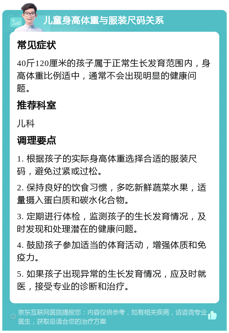 儿童身高体重与服装尺码关系 常见症状 40斤120厘米的孩子属于正常生长发育范围内，身高体重比例适中，通常不会出现明显的健康问题。 推荐科室 儿科 调理要点 1. 根据孩子的实际身高体重选择合适的服装尺码，避免过紧或过松。 2. 保持良好的饮食习惯，多吃新鲜蔬菜水果，适量摄入蛋白质和碳水化合物。 3. 定期进行体检，监测孩子的生长发育情况，及时发现和处理潜在的健康问题。 4. 鼓励孩子参加适当的体育活动，增强体质和免疫力。 5. 如果孩子出现异常的生长发育情况，应及时就医，接受专业的诊断和治疗。