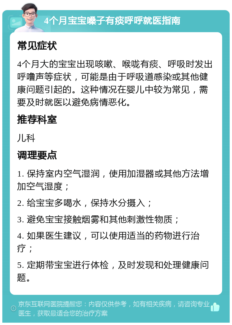 4个月宝宝嗓子有痰呼呼就医指南 常见症状 4个月大的宝宝出现咳嗽、喉咙有痰、呼吸时发出呼噜声等症状，可能是由于呼吸道感染或其他健康问题引起的。这种情况在婴儿中较为常见，需要及时就医以避免病情恶化。 推荐科室 儿科 调理要点 1. 保持室内空气湿润，使用加湿器或其他方法增加空气湿度； 2. 给宝宝多喝水，保持水分摄入； 3. 避免宝宝接触烟雾和其他刺激性物质； 4. 如果医生建议，可以使用适当的药物进行治疗； 5. 定期带宝宝进行体检，及时发现和处理健康问题。