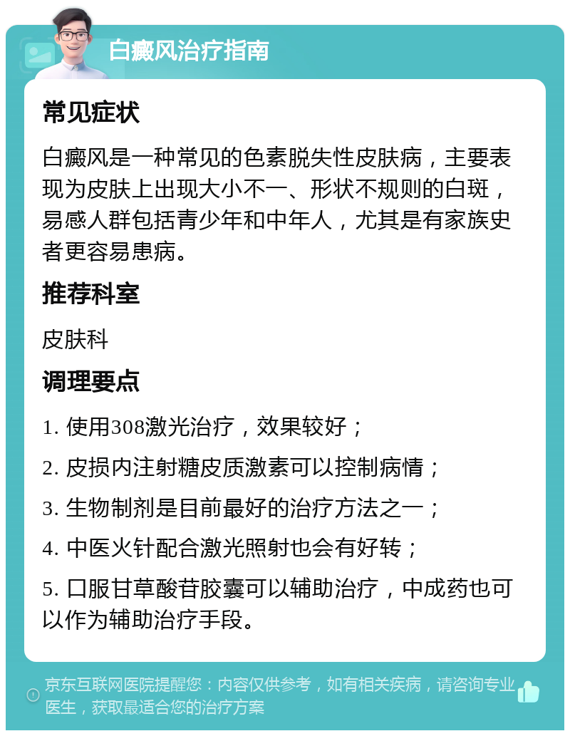 白癜风治疗指南 常见症状 白癜风是一种常见的色素脱失性皮肤病，主要表现为皮肤上出现大小不一、形状不规则的白斑，易感人群包括青少年和中年人，尤其是有家族史者更容易患病。 推荐科室 皮肤科 调理要点 1. 使用308激光治疗，效果较好； 2. 皮损内注射糖皮质激素可以控制病情； 3. 生物制剂是目前最好的治疗方法之一； 4. 中医火针配合激光照射也会有好转； 5. 口服甘草酸苷胶囊可以辅助治疗，中成药也可以作为辅助治疗手段。