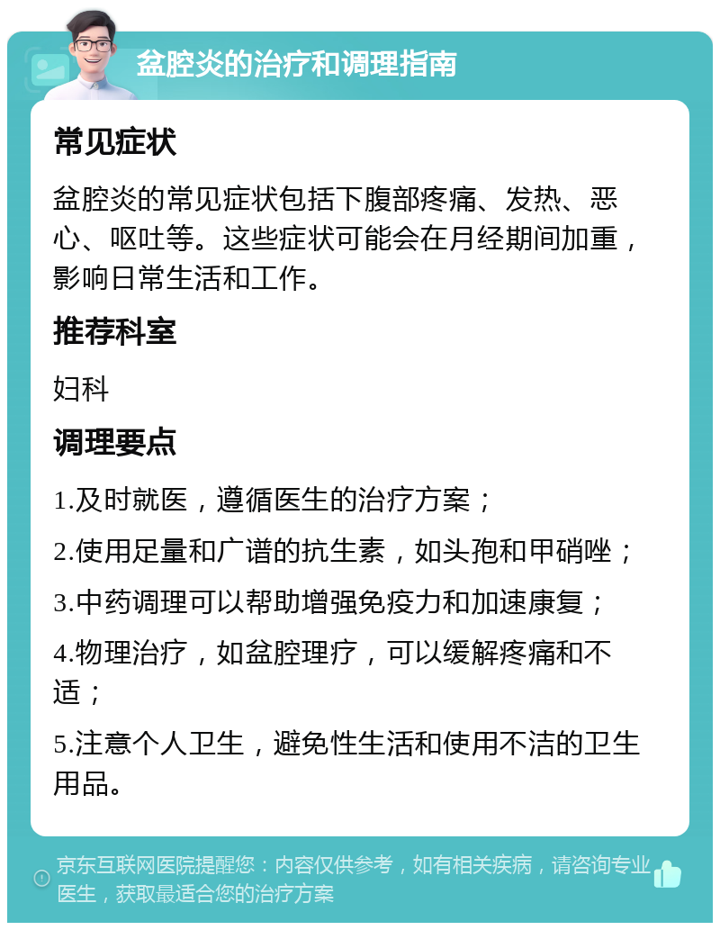 盆腔炎的治疗和调理指南 常见症状 盆腔炎的常见症状包括下腹部疼痛、发热、恶心、呕吐等。这些症状可能会在月经期间加重，影响日常生活和工作。 推荐科室 妇科 调理要点 1.及时就医，遵循医生的治疗方案； 2.使用足量和广谱的抗生素，如头孢和甲硝唑； 3.中药调理可以帮助增强免疫力和加速康复； 4.物理治疗，如盆腔理疗，可以缓解疼痛和不适； 5.注意个人卫生，避免性生活和使用不洁的卫生用品。