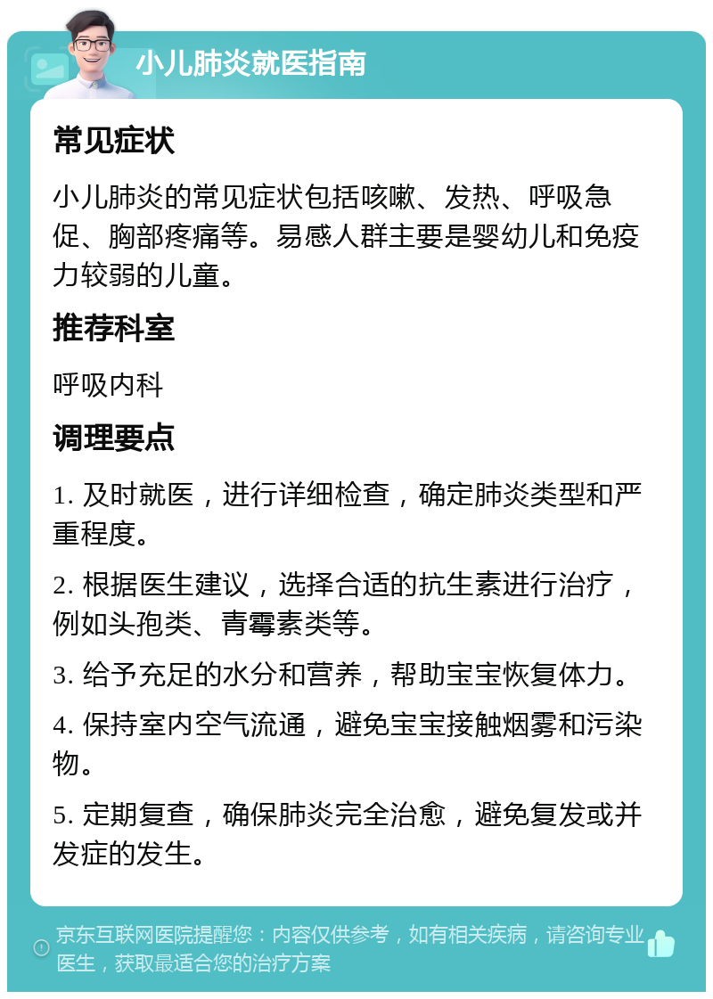 小儿肺炎就医指南 常见症状 小儿肺炎的常见症状包括咳嗽、发热、呼吸急促、胸部疼痛等。易感人群主要是婴幼儿和免疫力较弱的儿童。 推荐科室 呼吸内科 调理要点 1. 及时就医，进行详细检查，确定肺炎类型和严重程度。 2. 根据医生建议，选择合适的抗生素进行治疗，例如头孢类、青霉素类等。 3. 给予充足的水分和营养，帮助宝宝恢复体力。 4. 保持室内空气流通，避免宝宝接触烟雾和污染物。 5. 定期复查，确保肺炎完全治愈，避免复发或并发症的发生。