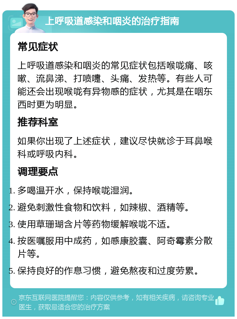 上呼吸道感染和咽炎的治疗指南 常见症状 上呼吸道感染和咽炎的常见症状包括喉咙痛、咳嗽、流鼻涕、打喷嚏、头痛、发热等。有些人可能还会出现喉咙有异物感的症状，尤其是在咽东西时更为明显。 推荐科室 如果你出现了上述症状，建议尽快就诊于耳鼻喉科或呼吸内科。 调理要点 多喝温开水，保持喉咙湿润。 避免刺激性食物和饮料，如辣椒、酒精等。 使用草珊瑚含片等药物缓解喉咙不适。 按医嘱服用中成药，如感康胶囊、阿奇霉素分散片等。 保持良好的作息习惯，避免熬夜和过度劳累。