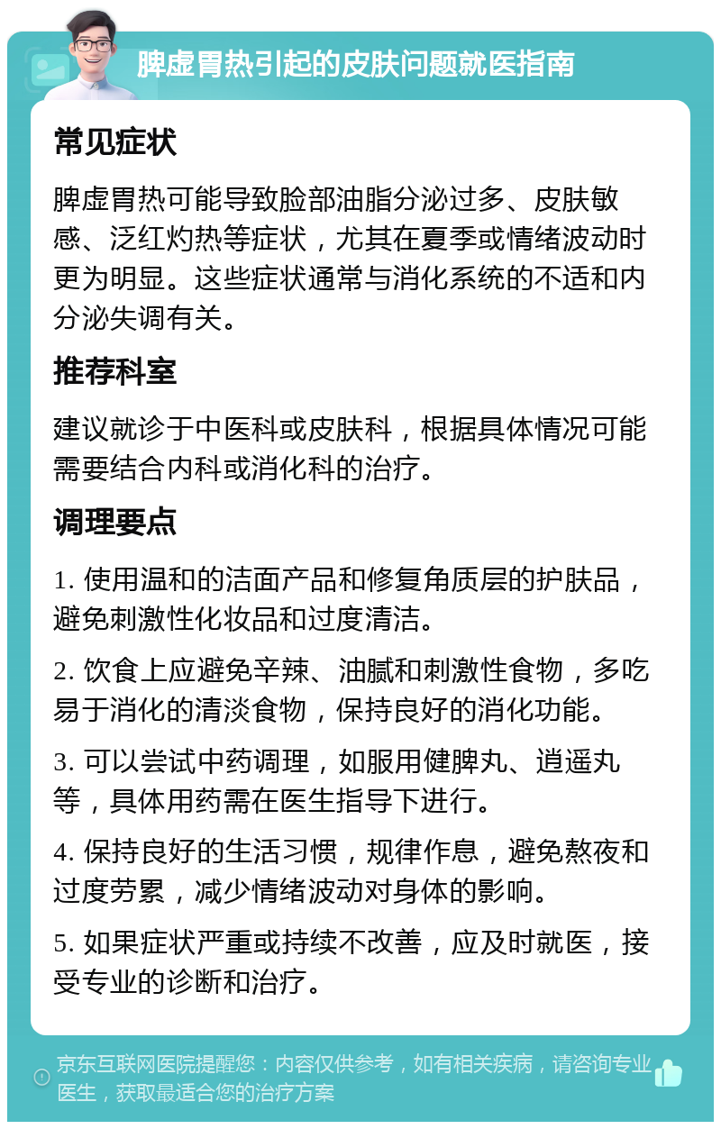 脾虚胃热引起的皮肤问题就医指南 常见症状 脾虚胃热可能导致脸部油脂分泌过多、皮肤敏感、泛红灼热等症状，尤其在夏季或情绪波动时更为明显。这些症状通常与消化系统的不适和内分泌失调有关。 推荐科室 建议就诊于中医科或皮肤科，根据具体情况可能需要结合内科或消化科的治疗。 调理要点 1. 使用温和的洁面产品和修复角质层的护肤品，避免刺激性化妆品和过度清洁。 2. 饮食上应避免辛辣、油腻和刺激性食物，多吃易于消化的清淡食物，保持良好的消化功能。 3. 可以尝试中药调理，如服用健脾丸、逍遥丸等，具体用药需在医生指导下进行。 4. 保持良好的生活习惯，规律作息，避免熬夜和过度劳累，减少情绪波动对身体的影响。 5. 如果症状严重或持续不改善，应及时就医，接受专业的诊断和治疗。