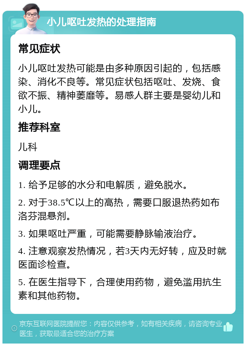 小儿呕吐发热的处理指南 常见症状 小儿呕吐发热可能是由多种原因引起的，包括感染、消化不良等。常见症状包括呕吐、发烧、食欲不振、精神萎靡等。易感人群主要是婴幼儿和小儿。 推荐科室 儿科 调理要点 1. 给予足够的水分和电解质，避免脱水。 2. 对于38.5℃以上的高热，需要口服退热药如布洛芬混悬剂。 3. 如果呕吐严重，可能需要静脉输液治疗。 4. 注意观察发热情况，若3天内无好转，应及时就医面诊检查。 5. 在医生指导下，合理使用药物，避免滥用抗生素和其他药物。