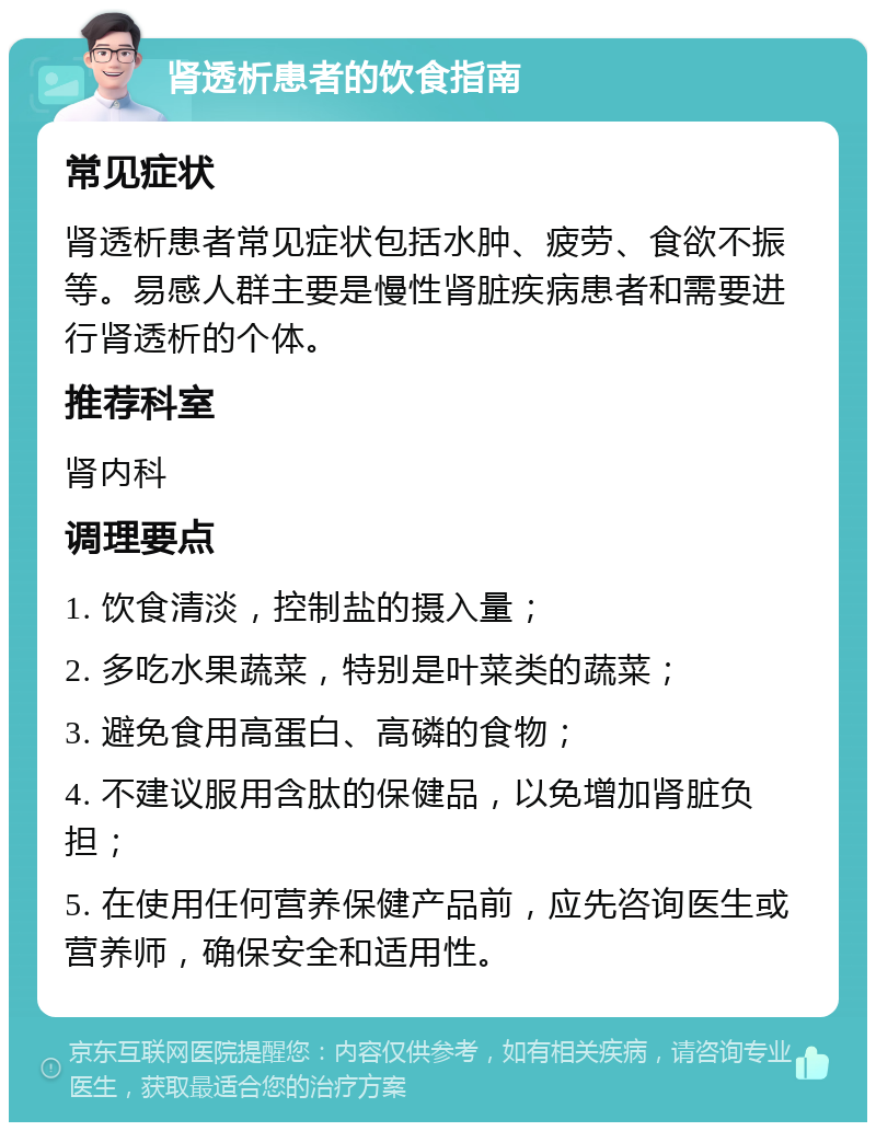 肾透析患者的饮食指南 常见症状 肾透析患者常见症状包括水肿、疲劳、食欲不振等。易感人群主要是慢性肾脏疾病患者和需要进行肾透析的个体。 推荐科室 肾内科 调理要点 1. 饮食清淡，控制盐的摄入量； 2. 多吃水果蔬菜，特别是叶菜类的蔬菜； 3. 避免食用高蛋白、高磷的食物； 4. 不建议服用含肽的保健品，以免增加肾脏负担； 5. 在使用任何营养保健产品前，应先咨询医生或营养师，确保安全和适用性。