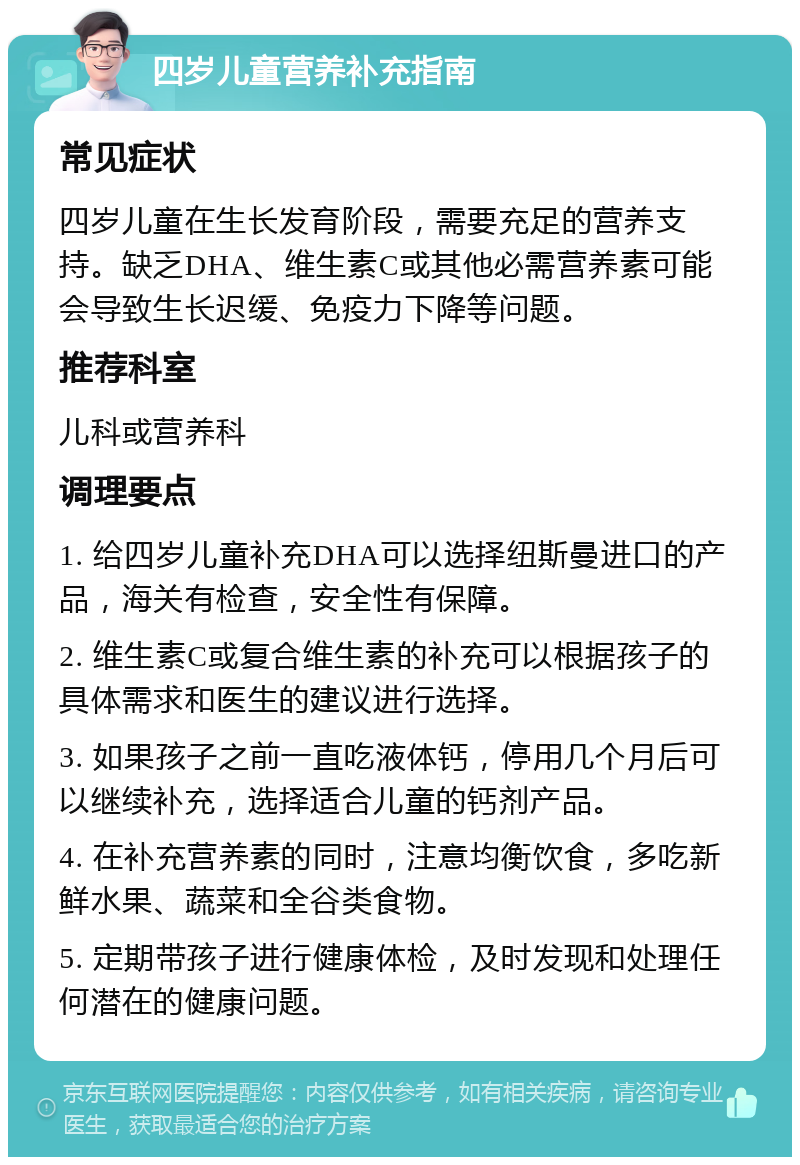 四岁儿童营养补充指南 常见症状 四岁儿童在生长发育阶段，需要充足的营养支持。缺乏DHA、维生素C或其他必需营养素可能会导致生长迟缓、免疫力下降等问题。 推荐科室 儿科或营养科 调理要点 1. 给四岁儿童补充DHA可以选择纽斯曼进口的产品，海关有检查，安全性有保障。 2. 维生素C或复合维生素的补充可以根据孩子的具体需求和医生的建议进行选择。 3. 如果孩子之前一直吃液体钙，停用几个月后可以继续补充，选择适合儿童的钙剂产品。 4. 在补充营养素的同时，注意均衡饮食，多吃新鲜水果、蔬菜和全谷类食物。 5. 定期带孩子进行健康体检，及时发现和处理任何潜在的健康问题。