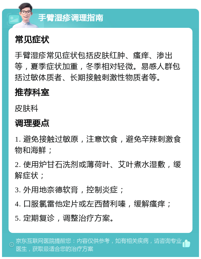 手臂湿疹调理指南 常见症状 手臂湿疹常见症状包括皮肤红肿、瘙痒、渗出等，夏季症状加重，冬季相对轻微。易感人群包括过敏体质者、长期接触刺激性物质者等。 推荐科室 皮肤科 调理要点 1. 避免接触过敏原，注意饮食，避免辛辣刺激食物和海鲜； 2. 使用炉甘石洗剂或薄荷叶、艾叶煮水湿敷，缓解症状； 3. 外用地奈德软膏，控制炎症； 4. 口服氯雷他定片或左西替利嗪，缓解瘙痒； 5. 定期复诊，调整治疗方案。