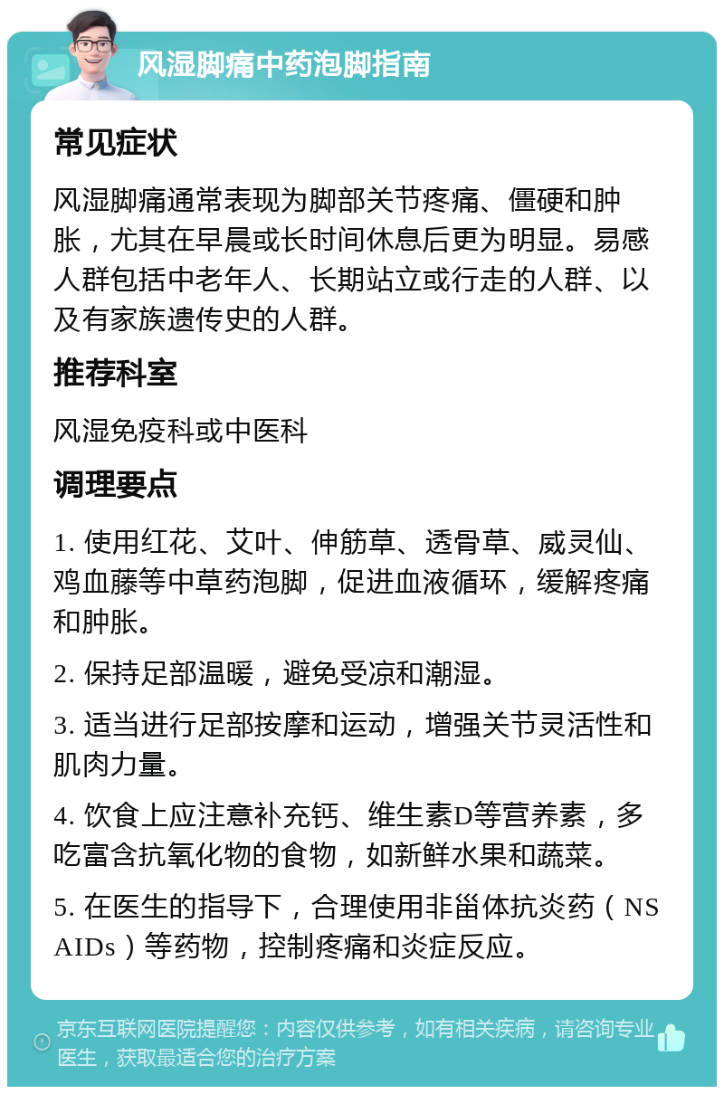 风湿脚痛中药泡脚指南 常见症状 风湿脚痛通常表现为脚部关节疼痛、僵硬和肿胀，尤其在早晨或长时间休息后更为明显。易感人群包括中老年人、长期站立或行走的人群、以及有家族遗传史的人群。 推荐科室 风湿免疫科或中医科 调理要点 1. 使用红花、艾叶、伸筋草、透骨草、威灵仙、鸡血藤等中草药泡脚，促进血液循环，缓解疼痛和肿胀。 2. 保持足部温暖，避免受凉和潮湿。 3. 适当进行足部按摩和运动，增强关节灵活性和肌肉力量。 4. 饮食上应注意补充钙、维生素D等营养素，多吃富含抗氧化物的食物，如新鲜水果和蔬菜。 5. 在医生的指导下，合理使用非甾体抗炎药（NSAIDs）等药物，控制疼痛和炎症反应。