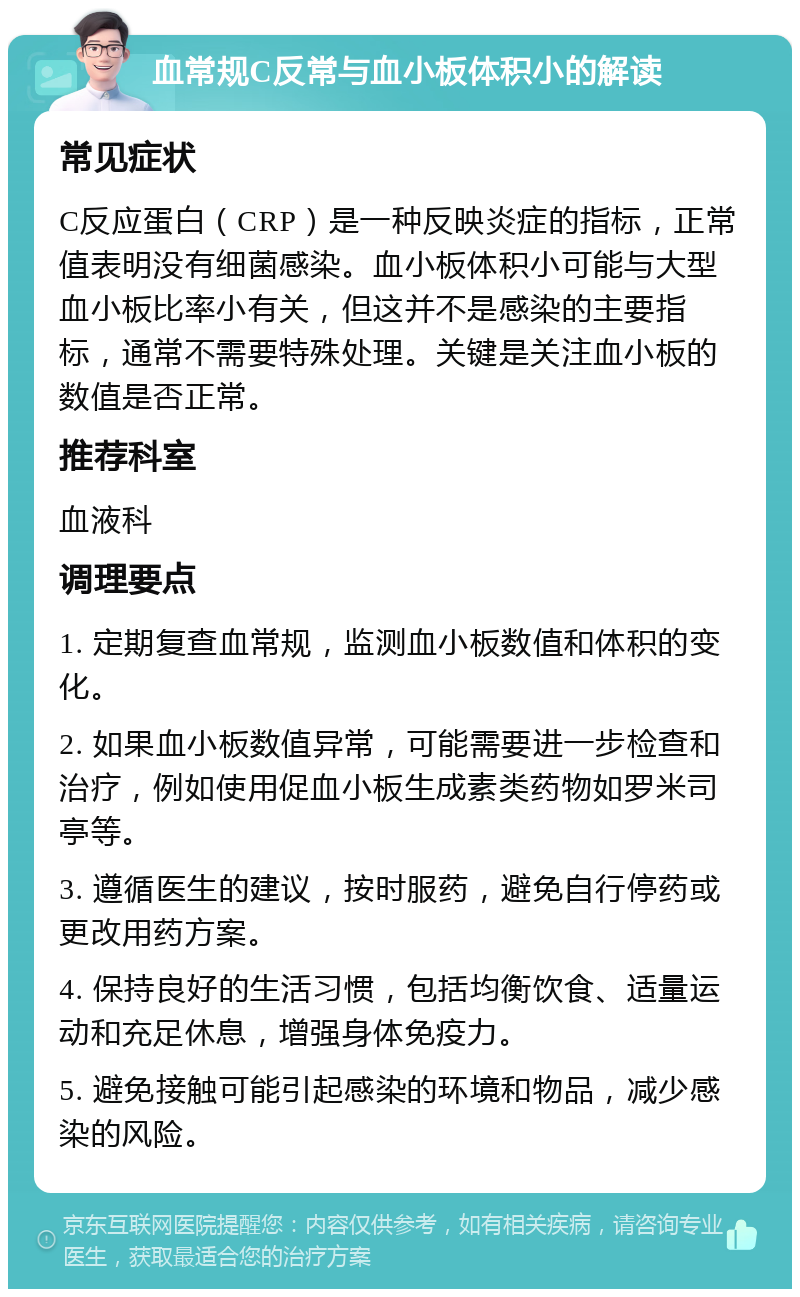 血常规C反常与血小板体积小的解读 常见症状 C反应蛋白（CRP）是一种反映炎症的指标，正常值表明没有细菌感染。血小板体积小可能与大型血小板比率小有关，但这并不是感染的主要指标，通常不需要特殊处理。关键是关注血小板的数值是否正常。 推荐科室 血液科 调理要点 1. 定期复查血常规，监测血小板数值和体积的变化。 2. 如果血小板数值异常，可能需要进一步检查和治疗，例如使用促血小板生成素类药物如罗米司亭等。 3. 遵循医生的建议，按时服药，避免自行停药或更改用药方案。 4. 保持良好的生活习惯，包括均衡饮食、适量运动和充足休息，增强身体免疫力。 5. 避免接触可能引起感染的环境和物品，减少感染的风险。