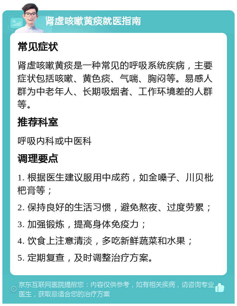 肾虚咳嗽黄痰就医指南 常见症状 肾虚咳嗽黄痰是一种常见的呼吸系统疾病，主要症状包括咳嗽、黄色痰、气喘、胸闷等。易感人群为中老年人、长期吸烟者、工作环境差的人群等。 推荐科室 呼吸内科或中医科 调理要点 1. 根据医生建议服用中成药，如金嗓子、川贝枇杷膏等； 2. 保持良好的生活习惯，避免熬夜、过度劳累； 3. 加强锻炼，提高身体免疫力； 4. 饮食上注意清淡，多吃新鲜蔬菜和水果； 5. 定期复查，及时调整治疗方案。