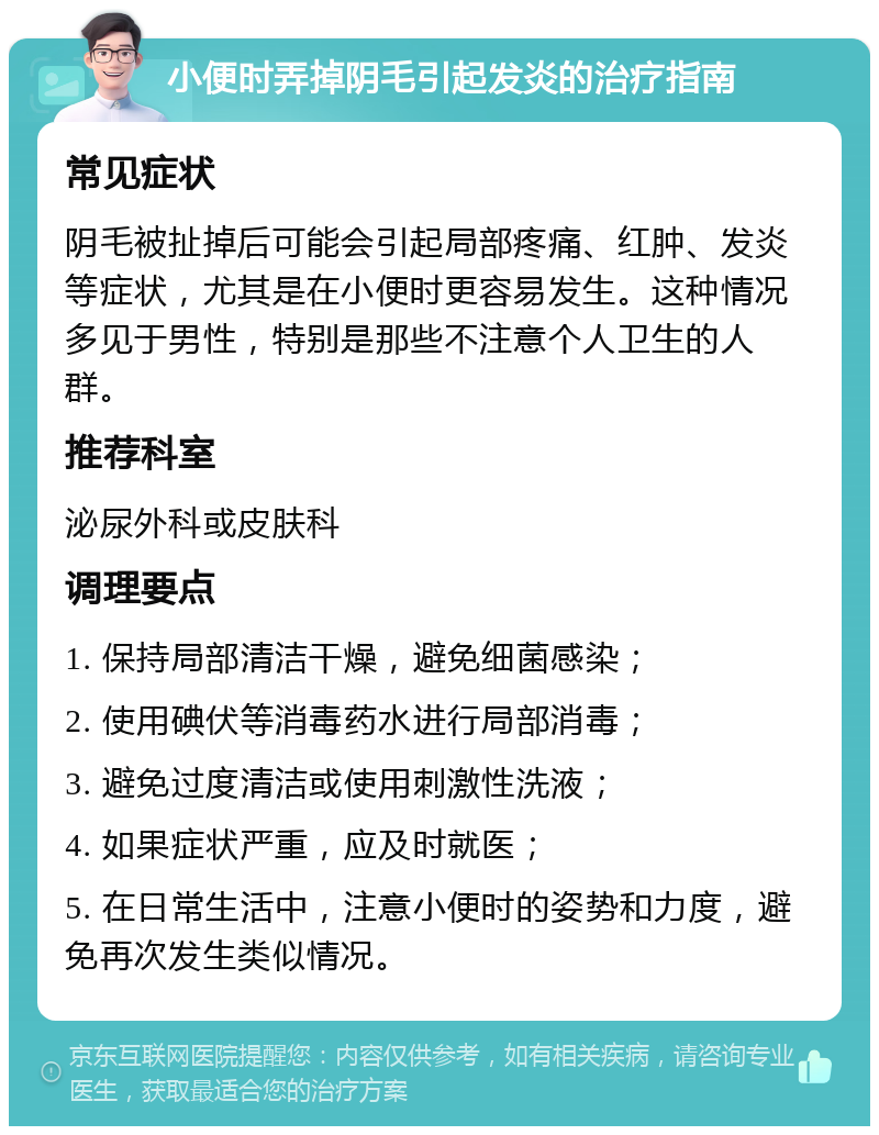 小便时弄掉阴毛引起发炎的治疗指南 常见症状 阴毛被扯掉后可能会引起局部疼痛、红肿、发炎等症状，尤其是在小便时更容易发生。这种情况多见于男性，特别是那些不注意个人卫生的人群。 推荐科室 泌尿外科或皮肤科 调理要点 1. 保持局部清洁干燥，避免细菌感染； 2. 使用碘伏等消毒药水进行局部消毒； 3. 避免过度清洁或使用刺激性洗液； 4. 如果症状严重，应及时就医； 5. 在日常生活中，注意小便时的姿势和力度，避免再次发生类似情况。