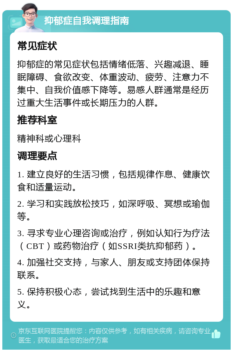 抑郁症自我调理指南 常见症状 抑郁症的常见症状包括情绪低落、兴趣减退、睡眠障碍、食欲改变、体重波动、疲劳、注意力不集中、自我价值感下降等。易感人群通常是经历过重大生活事件或长期压力的人群。 推荐科室 精神科或心理科 调理要点 1. 建立良好的生活习惯，包括规律作息、健康饮食和适量运动。 2. 学习和实践放松技巧，如深呼吸、冥想或瑜伽等。 3. 寻求专业心理咨询或治疗，例如认知行为疗法（CBT）或药物治疗（如SSRI类抗抑郁药）。 4. 加强社交支持，与家人、朋友或支持团体保持联系。 5. 保持积极心态，尝试找到生活中的乐趣和意义。