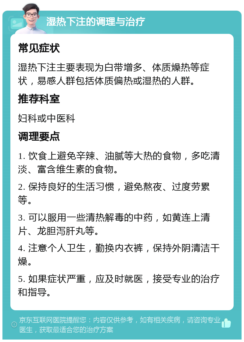 湿热下注的调理与治疗 常见症状 湿热下注主要表现为白带增多、体质燥热等症状，易感人群包括体质偏热或湿热的人群。 推荐科室 妇科或中医科 调理要点 1. 饮食上避免辛辣、油腻等大热的食物，多吃清淡、富含维生素的食物。 2. 保持良好的生活习惯，避免熬夜、过度劳累等。 3. 可以服用一些清热解毒的中药，如黄连上清片、龙胆泻肝丸等。 4. 注意个人卫生，勤换内衣裤，保持外阴清洁干燥。 5. 如果症状严重，应及时就医，接受专业的治疗和指导。