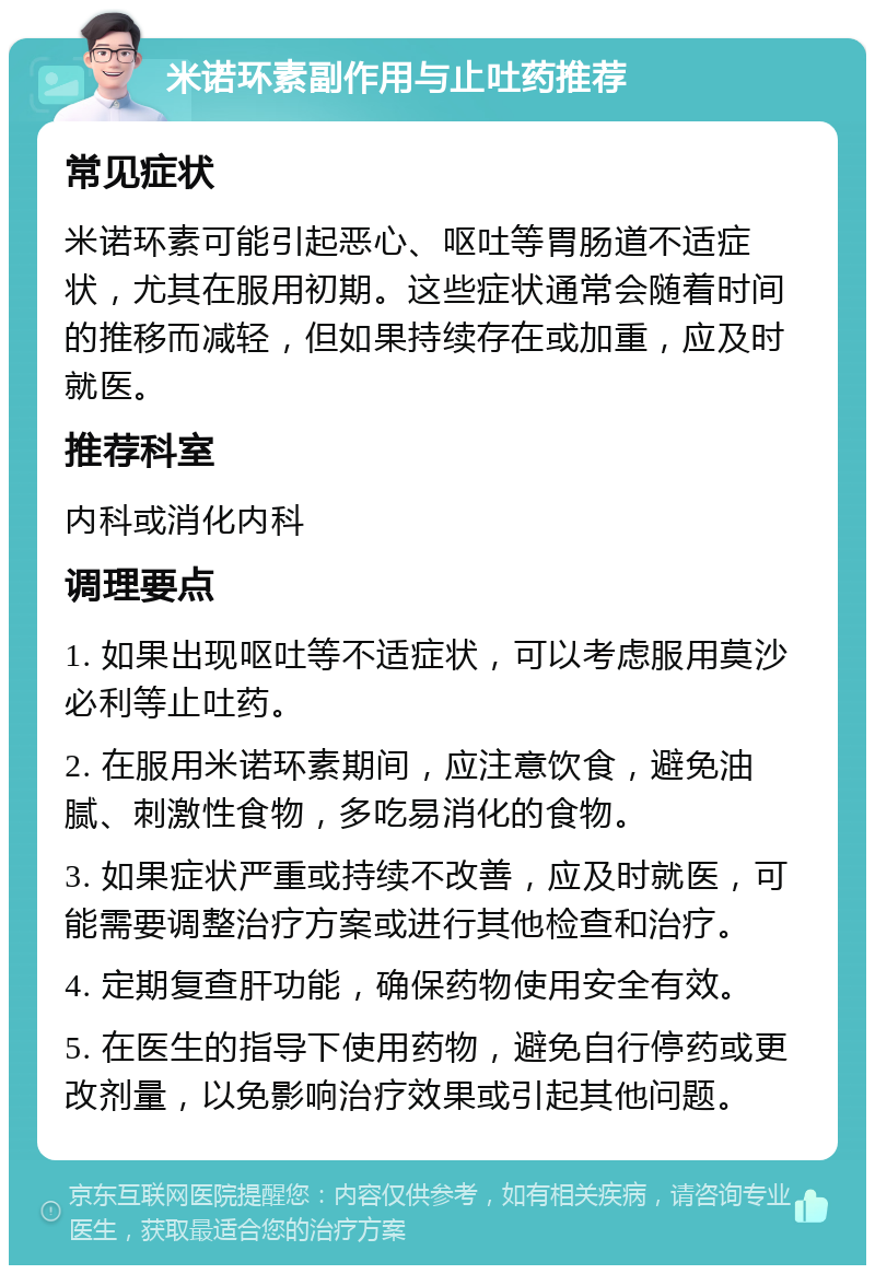 米诺环素副作用与止吐药推荐 常见症状 米诺环素可能引起恶心、呕吐等胃肠道不适症状，尤其在服用初期。这些症状通常会随着时间的推移而减轻，但如果持续存在或加重，应及时就医。 推荐科室 内科或消化内科 调理要点 1. 如果出现呕吐等不适症状，可以考虑服用莫沙必利等止吐药。 2. 在服用米诺环素期间，应注意饮食，避免油腻、刺激性食物，多吃易消化的食物。 3. 如果症状严重或持续不改善，应及时就医，可能需要调整治疗方案或进行其他检查和治疗。 4. 定期复查肝功能，确保药物使用安全有效。 5. 在医生的指导下使用药物，避免自行停药或更改剂量，以免影响治疗效果或引起其他问题。