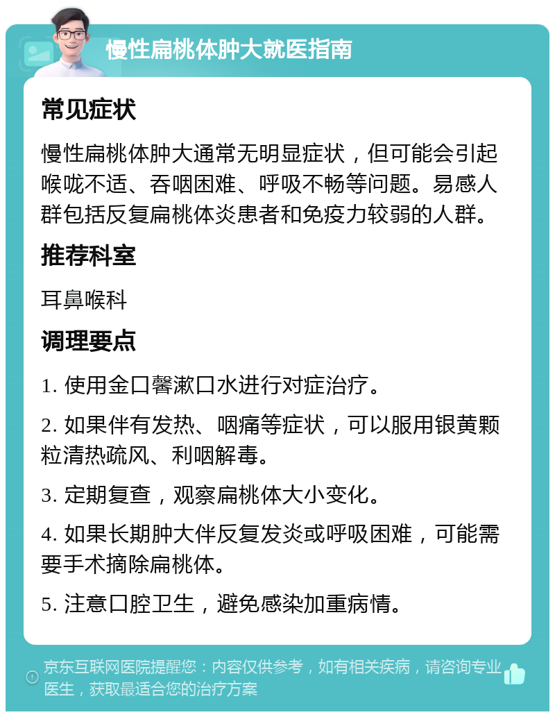 慢性扁桃体肿大就医指南 常见症状 慢性扁桃体肿大通常无明显症状，但可能会引起喉咙不适、吞咽困难、呼吸不畅等问题。易感人群包括反复扁桃体炎患者和免疫力较弱的人群。 推荐科室 耳鼻喉科 调理要点 1. 使用金口馨漱口水进行对症治疗。 2. 如果伴有发热、咽痛等症状，可以服用银黄颗粒清热疏风、利咽解毒。 3. 定期复查，观察扁桃体大小变化。 4. 如果长期肿大伴反复发炎或呼吸困难，可能需要手术摘除扁桃体。 5. 注意口腔卫生，避免感染加重病情。