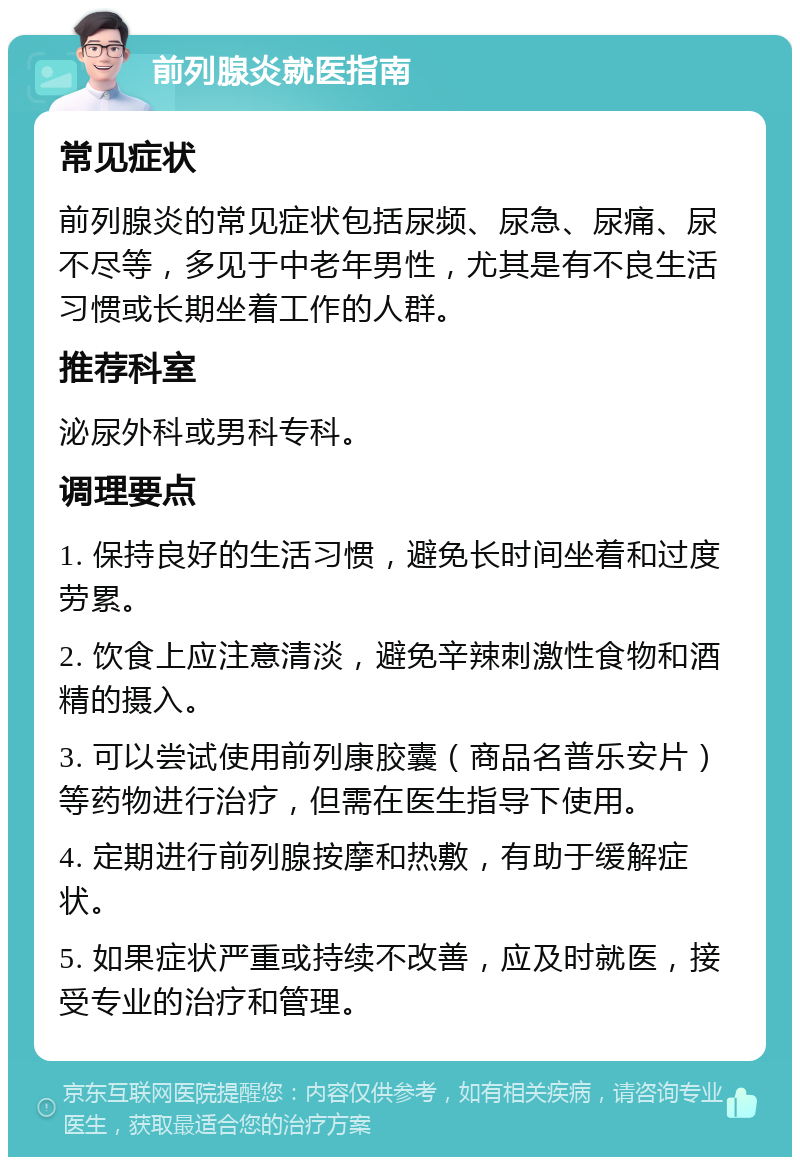 前列腺炎就医指南 常见症状 前列腺炎的常见症状包括尿频、尿急、尿痛、尿不尽等，多见于中老年男性，尤其是有不良生活习惯或长期坐着工作的人群。 推荐科室 泌尿外科或男科专科。 调理要点 1. 保持良好的生活习惯，避免长时间坐着和过度劳累。 2. 饮食上应注意清淡，避免辛辣刺激性食物和酒精的摄入。 3. 可以尝试使用前列康胶囊（商品名普乐安片）等药物进行治疗，但需在医生指导下使用。 4. 定期进行前列腺按摩和热敷，有助于缓解症状。 5. 如果症状严重或持续不改善，应及时就医，接受专业的治疗和管理。