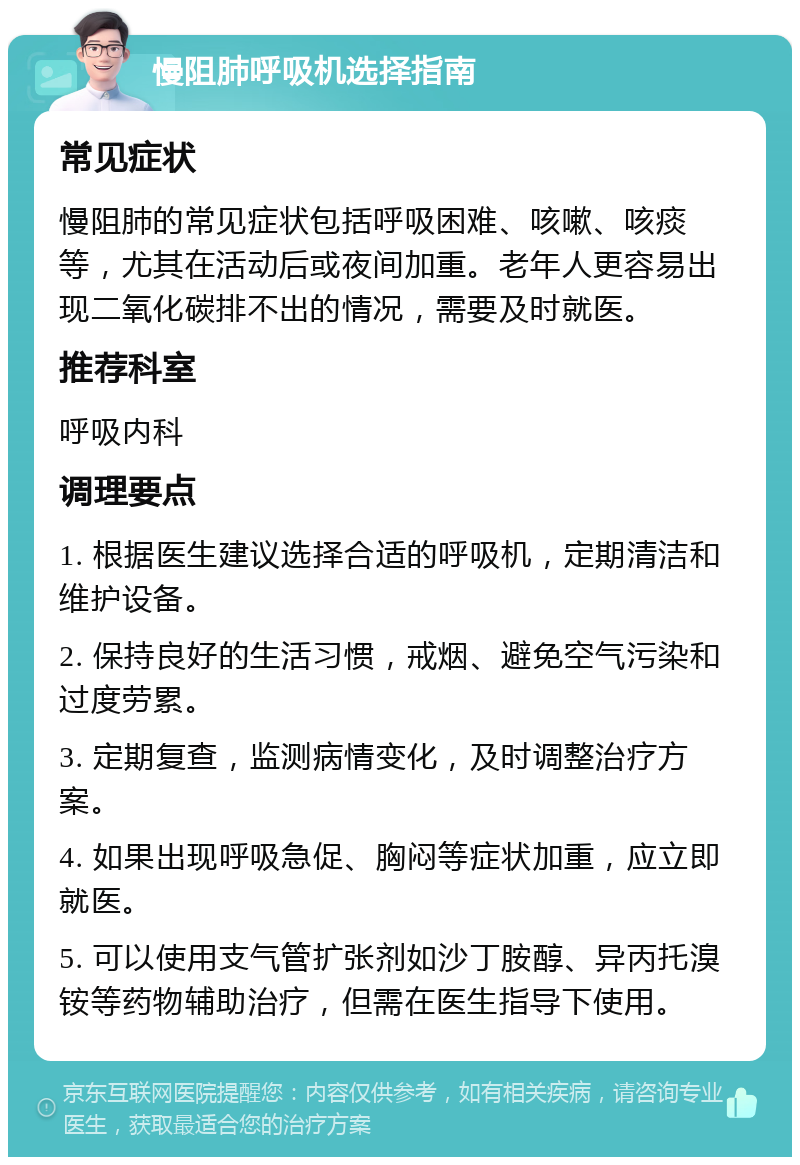 慢阻肺呼吸机选择指南 常见症状 慢阻肺的常见症状包括呼吸困难、咳嗽、咳痰等，尤其在活动后或夜间加重。老年人更容易出现二氧化碳排不出的情况，需要及时就医。 推荐科室 呼吸内科 调理要点 1. 根据医生建议选择合适的呼吸机，定期清洁和维护设备。 2. 保持良好的生活习惯，戒烟、避免空气污染和过度劳累。 3. 定期复查，监测病情变化，及时调整治疗方案。 4. 如果出现呼吸急促、胸闷等症状加重，应立即就医。 5. 可以使用支气管扩张剂如沙丁胺醇、异丙托溴铵等药物辅助治疗，但需在医生指导下使用。