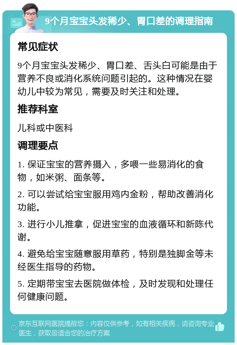 9个月宝宝头发稀少、胃口差的调理指南 常见症状 9个月宝宝头发稀少、胃口差、舌头白可能是由于营养不良或消化系统问题引起的。这种情况在婴幼儿中较为常见，需要及时关注和处理。 推荐科室 儿科或中医科 调理要点 1. 保证宝宝的营养摄入，多喂一些易消化的食物，如米粥、面条等。 2. 可以尝试给宝宝服用鸡内金粉，帮助改善消化功能。 3. 进行小儿推拿，促进宝宝的血液循环和新陈代谢。 4. 避免给宝宝随意服用草药，特别是独脚金等未经医生指导的药物。 5. 定期带宝宝去医院做体检，及时发现和处理任何健康问题。