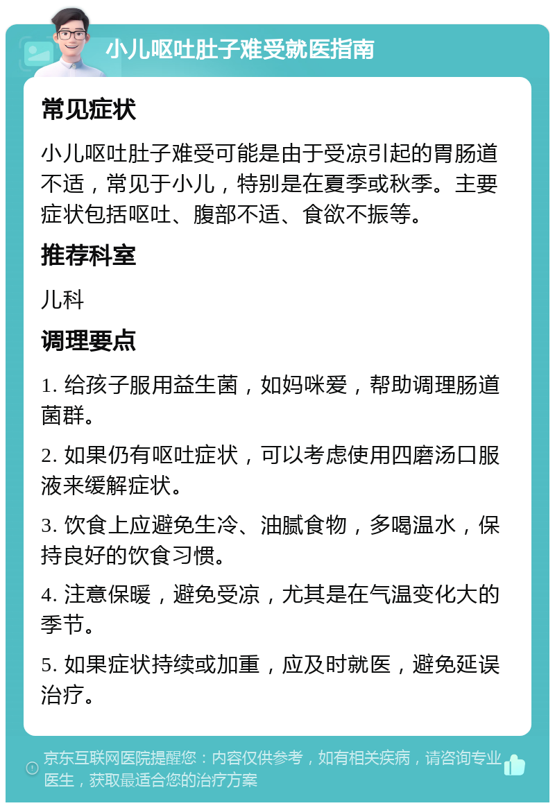 小儿呕吐肚子难受就医指南 常见症状 小儿呕吐肚子难受可能是由于受凉引起的胃肠道不适，常见于小儿，特别是在夏季或秋季。主要症状包括呕吐、腹部不适、食欲不振等。 推荐科室 儿科 调理要点 1. 给孩子服用益生菌，如妈咪爱，帮助调理肠道菌群。 2. 如果仍有呕吐症状，可以考虑使用四磨汤口服液来缓解症状。 3. 饮食上应避免生冷、油腻食物，多喝温水，保持良好的饮食习惯。 4. 注意保暖，避免受凉，尤其是在气温变化大的季节。 5. 如果症状持续或加重，应及时就医，避免延误治疗。