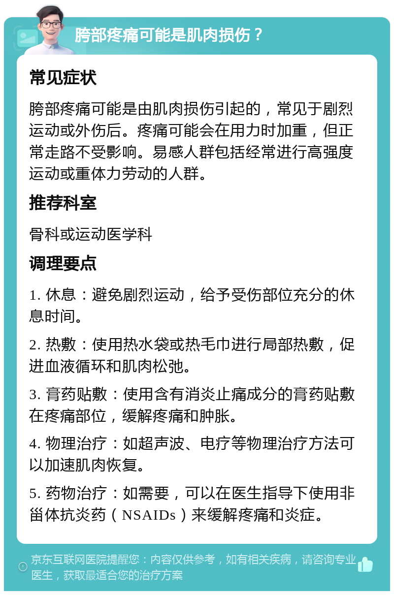 胯部疼痛可能是肌肉损伤？ 常见症状 胯部疼痛可能是由肌肉损伤引起的，常见于剧烈运动或外伤后。疼痛可能会在用力时加重，但正常走路不受影响。易感人群包括经常进行高强度运动或重体力劳动的人群。 推荐科室 骨科或运动医学科 调理要点 1. 休息：避免剧烈运动，给予受伤部位充分的休息时间。 2. 热敷：使用热水袋或热毛巾进行局部热敷，促进血液循环和肌肉松弛。 3. 膏药贴敷：使用含有消炎止痛成分的膏药贴敷在疼痛部位，缓解疼痛和肿胀。 4. 物理治疗：如超声波、电疗等物理治疗方法可以加速肌肉恢复。 5. 药物治疗：如需要，可以在医生指导下使用非甾体抗炎药（NSAIDs）来缓解疼痛和炎症。