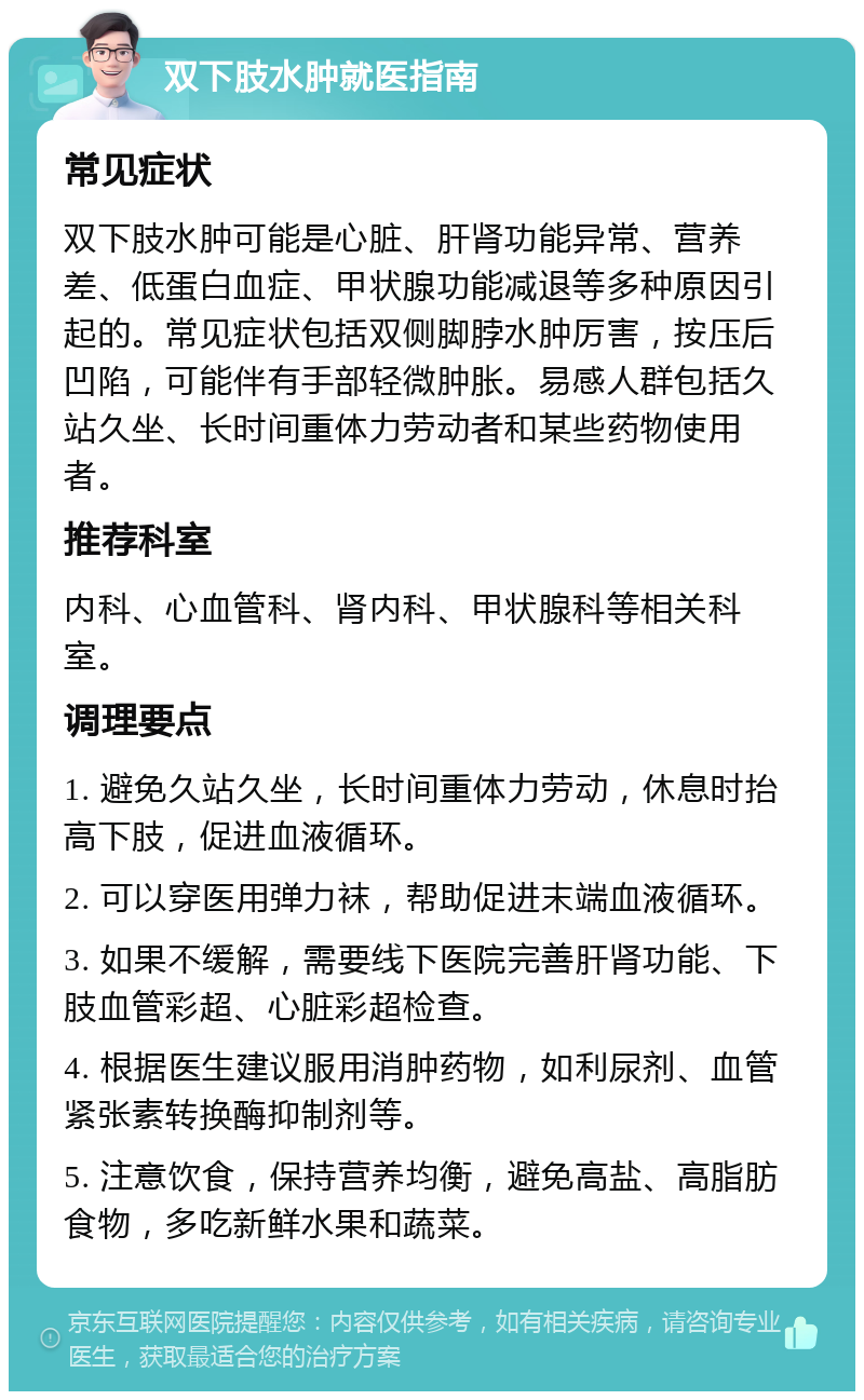 双下肢水肿就医指南 常见症状 双下肢水肿可能是心脏、肝肾功能异常、营养差、低蛋白血症、甲状腺功能减退等多种原因引起的。常见症状包括双侧脚脖水肿厉害，按压后凹陷，可能伴有手部轻微肿胀。易感人群包括久站久坐、长时间重体力劳动者和某些药物使用者。 推荐科室 内科、心血管科、肾内科、甲状腺科等相关科室。 调理要点 1. 避免久站久坐，长时间重体力劳动，休息时抬高下肢，促进血液循环。 2. 可以穿医用弹力袜，帮助促进末端血液循环。 3. 如果不缓解，需要线下医院完善肝肾功能、下肢血管彩超、心脏彩超检查。 4. 根据医生建议服用消肿药物，如利尿剂、血管紧张素转换酶抑制剂等。 5. 注意饮食，保持营养均衡，避免高盐、高脂肪食物，多吃新鲜水果和蔬菜。