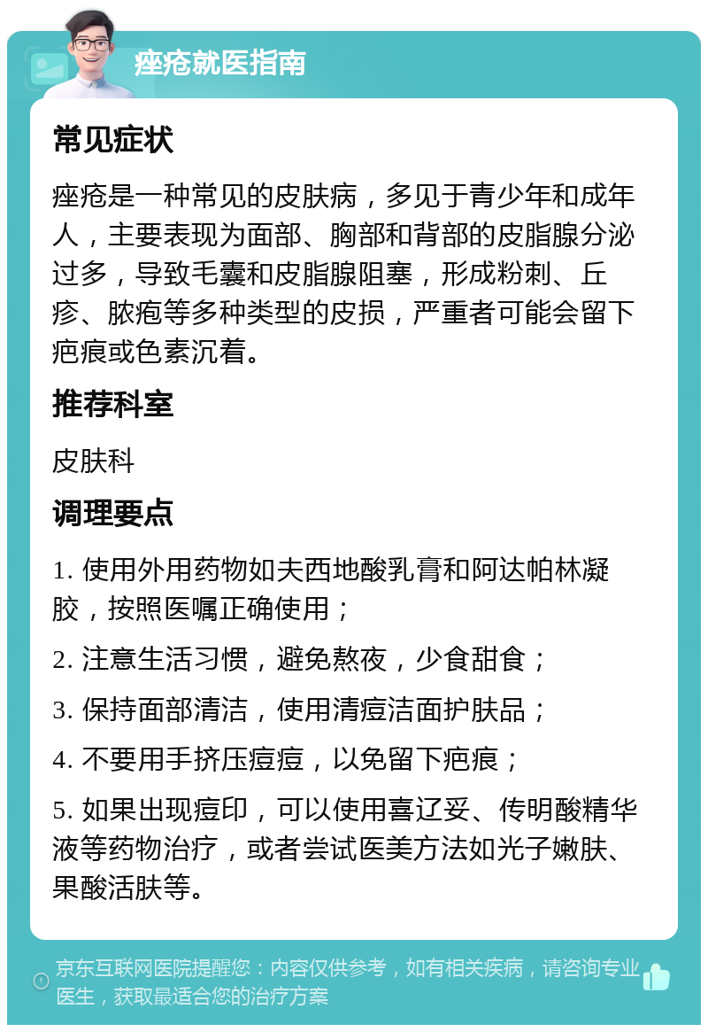 痤疮就医指南 常见症状 痤疮是一种常见的皮肤病，多见于青少年和成年人，主要表现为面部、胸部和背部的皮脂腺分泌过多，导致毛囊和皮脂腺阻塞，形成粉刺、丘疹、脓疱等多种类型的皮损，严重者可能会留下疤痕或色素沉着。 推荐科室 皮肤科 调理要点 1. 使用外用药物如夫西地酸乳膏和阿达帕林凝胶，按照医嘱正确使用； 2. 注意生活习惯，避免熬夜，少食甜食； 3. 保持面部清洁，使用清痘洁面护肤品； 4. 不要用手挤压痘痘，以免留下疤痕； 5. 如果出现痘印，可以使用喜辽妥、传明酸精华液等药物治疗，或者尝试医美方法如光子嫩肤、果酸活肤等。