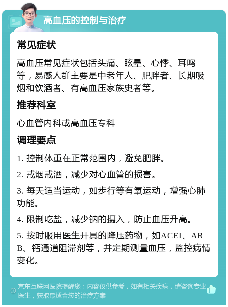 高血压的控制与治疗 常见症状 高血压常见症状包括头痛、眩晕、心悸、耳鸣等，易感人群主要是中老年人、肥胖者、长期吸烟和饮酒者、有高血压家族史者等。 推荐科室 心血管内科或高血压专科 调理要点 1. 控制体重在正常范围内，避免肥胖。 2. 戒烟戒酒，减少对心血管的损害。 3. 每天适当运动，如步行等有氧运动，增强心肺功能。 4. 限制吃盐，减少钠的摄入，防止血压升高。 5. 按时服用医生开具的降压药物，如ACEI、ARB、钙通道阻滞剂等，并定期测量血压，监控病情变化。