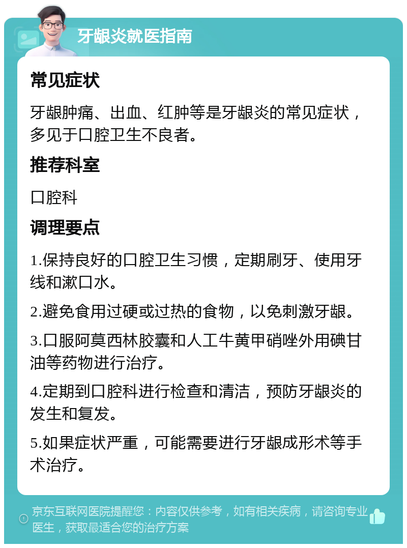 牙龈炎就医指南 常见症状 牙龈肿痛、出血、红肿等是牙龈炎的常见症状，多见于口腔卫生不良者。 推荐科室 口腔科 调理要点 1.保持良好的口腔卫生习惯，定期刷牙、使用牙线和漱口水。 2.避免食用过硬或过热的食物，以免刺激牙龈。 3.口服阿莫西林胶囊和人工牛黄甲硝唑外用碘甘油等药物进行治疗。 4.定期到口腔科进行检查和清洁，预防牙龈炎的发生和复发。 5.如果症状严重，可能需要进行牙龈成形术等手术治疗。