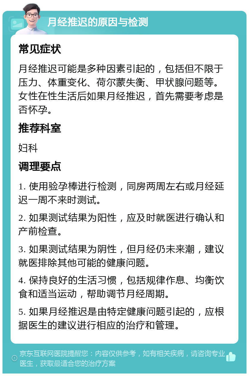 月经推迟的原因与检测 常见症状 月经推迟可能是多种因素引起的，包括但不限于压力、体重变化、荷尔蒙失衡、甲状腺问题等。女性在性生活后如果月经推迟，首先需要考虑是否怀孕。 推荐科室 妇科 调理要点 1. 使用验孕棒进行检测，同房两周左右或月经延迟一周不来时测试。 2. 如果测试结果为阳性，应及时就医进行确认和产前检查。 3. 如果测试结果为阴性，但月经仍未来潮，建议就医排除其他可能的健康问题。 4. 保持良好的生活习惯，包括规律作息、均衡饮食和适当运动，帮助调节月经周期。 5. 如果月经推迟是由特定健康问题引起的，应根据医生的建议进行相应的治疗和管理。