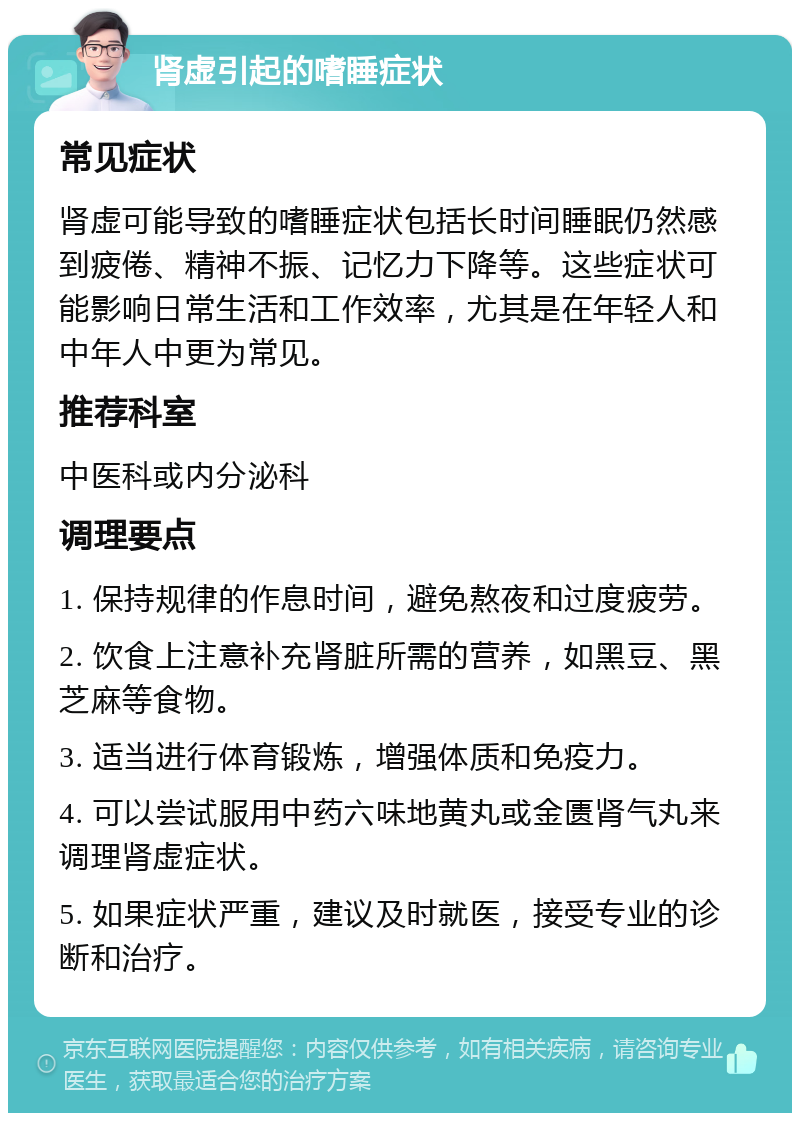 肾虚引起的嗜睡症状 常见症状 肾虚可能导致的嗜睡症状包括长时间睡眠仍然感到疲倦、精神不振、记忆力下降等。这些症状可能影响日常生活和工作效率，尤其是在年轻人和中年人中更为常见。 推荐科室 中医科或内分泌科 调理要点 1. 保持规律的作息时间，避免熬夜和过度疲劳。 2. 饮食上注意补充肾脏所需的营养，如黑豆、黑芝麻等食物。 3. 适当进行体育锻炼，增强体质和免疫力。 4. 可以尝试服用中药六味地黄丸或金匮肾气丸来调理肾虚症状。 5. 如果症状严重，建议及时就医，接受专业的诊断和治疗。