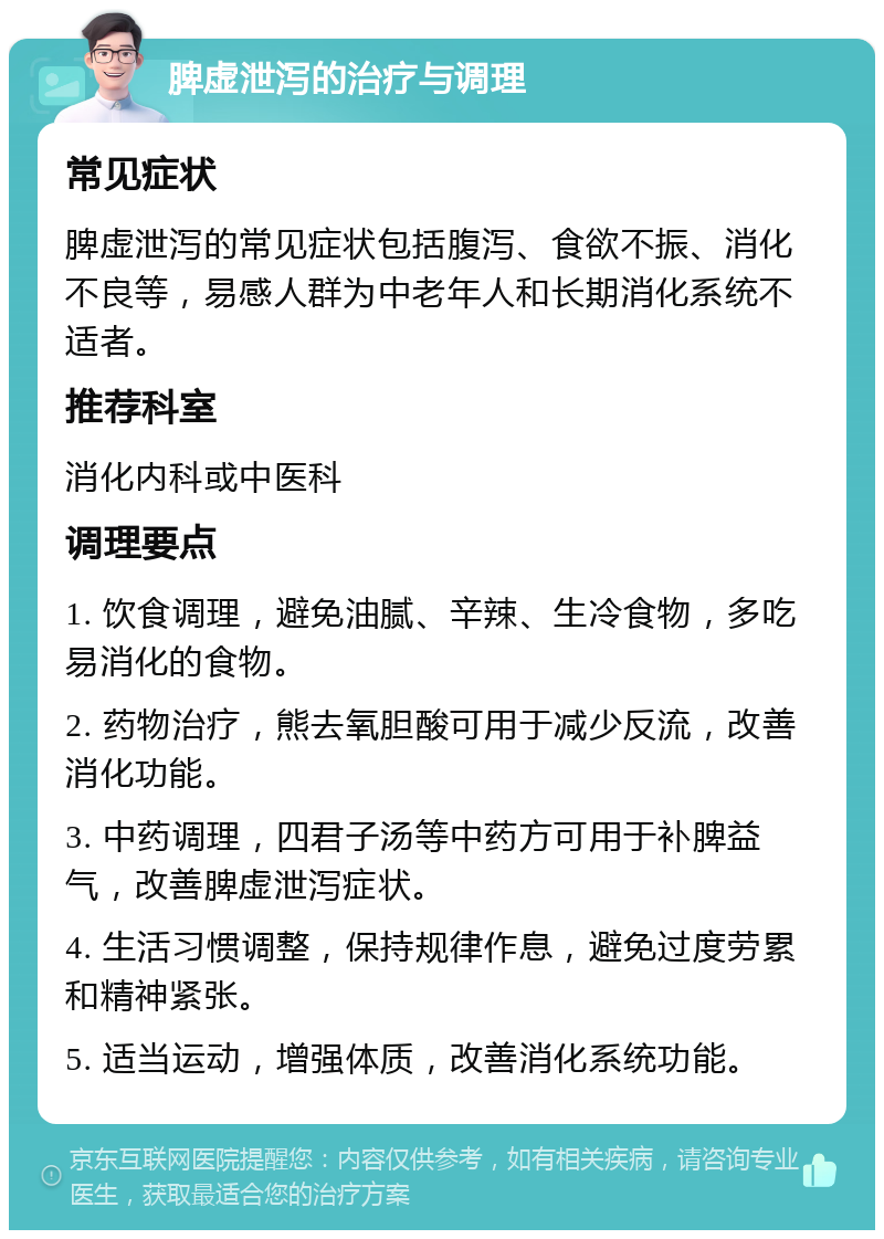 脾虚泄泻的治疗与调理 常见症状 脾虚泄泻的常见症状包括腹泻、食欲不振、消化不良等，易感人群为中老年人和长期消化系统不适者。 推荐科室 消化内科或中医科 调理要点 1. 饮食调理，避免油腻、辛辣、生冷食物，多吃易消化的食物。 2. 药物治疗，熊去氧胆酸可用于减少反流，改善消化功能。 3. 中药调理，四君子汤等中药方可用于补脾益气，改善脾虚泄泻症状。 4. 生活习惯调整，保持规律作息，避免过度劳累和精神紧张。 5. 适当运动，增强体质，改善消化系统功能。