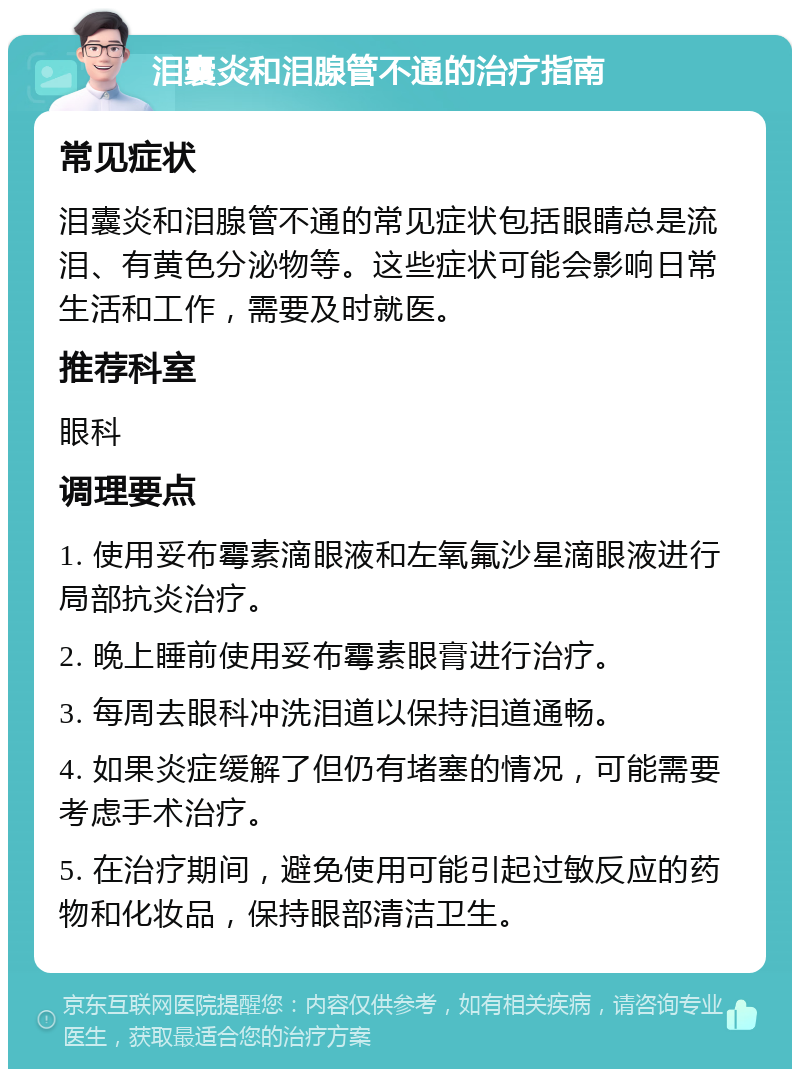 泪囊炎和泪腺管不通的治疗指南 常见症状 泪囊炎和泪腺管不通的常见症状包括眼睛总是流泪、有黄色分泌物等。这些症状可能会影响日常生活和工作，需要及时就医。 推荐科室 眼科 调理要点 1. 使用妥布霉素滴眼液和左氧氟沙星滴眼液进行局部抗炎治疗。 2. 晚上睡前使用妥布霉素眼膏进行治疗。 3. 每周去眼科冲洗泪道以保持泪道通畅。 4. 如果炎症缓解了但仍有堵塞的情况，可能需要考虑手术治疗。 5. 在治疗期间，避免使用可能引起过敏反应的药物和化妆品，保持眼部清洁卫生。