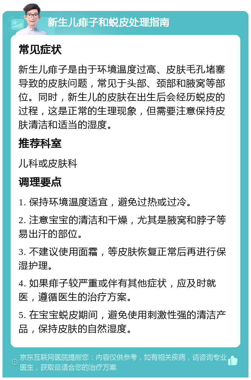 新生儿痱子和蜕皮处理指南 常见症状 新生儿痱子是由于环境温度过高、皮肤毛孔堵塞导致的皮肤问题，常见于头部、颈部和腋窝等部位。同时，新生儿的皮肤在出生后会经历蜕皮的过程，这是正常的生理现象，但需要注意保持皮肤清洁和适当的湿度。 推荐科室 儿科或皮肤科 调理要点 1. 保持环境温度适宜，避免过热或过冷。 2. 注意宝宝的清洁和干燥，尤其是腋窝和脖子等易出汗的部位。 3. 不建议使用面霜，等皮肤恢复正常后再进行保湿护理。 4. 如果痱子较严重或伴有其他症状，应及时就医，遵循医生的治疗方案。 5. 在宝宝蜕皮期间，避免使用刺激性强的清洁产品，保持皮肤的自然湿度。