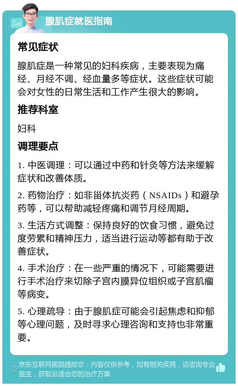 腺肌症就医指南 常见症状 腺肌症是一种常见的妇科疾病，主要表现为痛经、月经不调、经血量多等症状。这些症状可能会对女性的日常生活和工作产生很大的影响。 推荐科室 妇科 调理要点 1. 中医调理：可以通过中药和针灸等方法来缓解症状和改善体质。 2. 药物治疗：如非甾体抗炎药（NSAIDs）和避孕药等，可以帮助减轻疼痛和调节月经周期。 3. 生活方式调整：保持良好的饮食习惯，避免过度劳累和精神压力，适当进行运动等都有助于改善症状。 4. 手术治疗：在一些严重的情况下，可能需要进行手术治疗来切除子宫内膜异位组织或子宫肌瘤等病变。 5. 心理疏导：由于腺肌症可能会引起焦虑和抑郁等心理问题，及时寻求心理咨询和支持也非常重要。