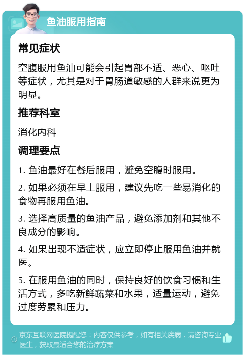 鱼油服用指南 常见症状 空腹服用鱼油可能会引起胃部不适、恶心、呕吐等症状,尤其是对于胃肠道敏感的人群来说更为明显。 推荐科室 消化内科 调理要点 1. 鱼油最好在餐后服用,避免空腹时服用。 2. 如果必须在早上服用,建议先吃一些易消化的食物再服用鱼油。 3. 选择高质量的鱼油产品,避免添加剂和其他不良成分的影响。 4. 如果出现不适症状,应立即停止服用鱼油并就医。 5. 在服用鱼油的同时,保持良好的饮食习惯和生活方式,多吃新鲜蔬菜和水果,适量运动,避免过度劳累和压力。