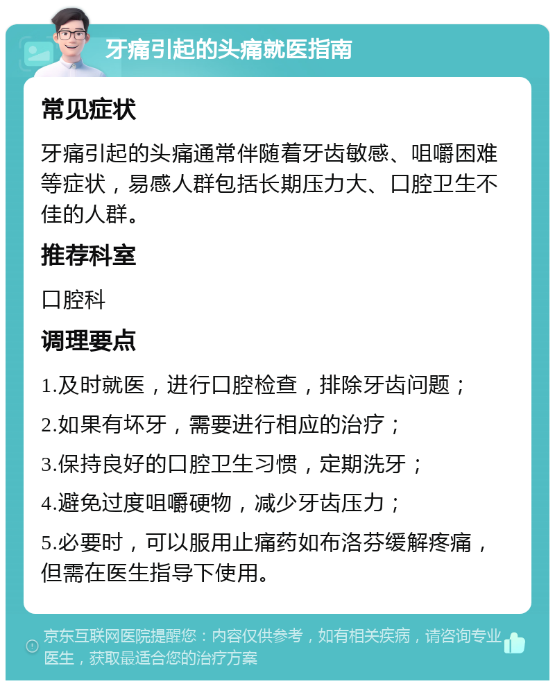 牙痛引起的头痛就医指南 常见症状 牙痛引起的头痛通常伴随着牙齿敏感、咀嚼困难等症状，易感人群包括长期压力大、口腔卫生不佳的人群。 推荐科室 口腔科 调理要点 1.及时就医，进行口腔检查，排除牙齿问题； 2.如果有坏牙，需要进行相应的治疗； 3.保持良好的口腔卫生习惯，定期洗牙； 4.避免过度咀嚼硬物，减少牙齿压力； 5.必要时，可以服用止痛药如布洛芬缓解疼痛，但需在医生指导下使用。